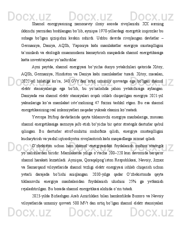 Shamol   energiyasining   zamonaviy   ilmiy   asosda   rivojlanishi   XX   asrning
ikkinchi yarmidan boshlangan bo’lib, ayniqsa 1970-yillardagi energetik inqirozlar bu
sohaga   bo’lgan   qiziqishni   keskin   oshirdi.   Ushbu   davrda   rivojlangan   davlatlar   –
Germaniya,   Daniya,   AQSh,   Yaponiya   kabi   mamlakatlar   energiya   mustaqilligini
ta’minlash va ekologik muammolarni kamaytirish maqsadida shamol  energetikasiga
katta investitsiyalar yo’naltirdilar.
Ayni   paytda,   shamol   energiyasi   bo’yicha   dunyo   yetakchilari   qatorida   Xitoy,
AQSh,   Germaniya,   Hindiston   va   Daniya   kabi   mamlakatlar   turadi.   Xitoy ,   masalan,
2022-yil   holatiga   ko’ra,   340   GVt   dan   ortiq   umumiy   quvvatga   ega   bo’lgan   shamol
elektr   stansiyalariga   ega   bo’lib,   bu   yo’nalishda   jahon   yetakchisiga   aylangan.
Daniyada   esa   shamol   elektr   stansiyalari   orqali   ishlab   chiqarilgan   energiya   2021-yil
yakunlariga   ko’ra   mamlakat   iste’molining   47   foizini   tashkil   etgan.   Bu   esa   shamol
energetikasining real imkoniyatlari naqadar yuksak ekanini ko’rsatadi.
Yevropa Ittifoqi   davlatlarida qayta tiklanuvchi energiya manbalariga, xususan
shamol energetikasiga sarmoya jalb etish bo’yicha bir qator strategik dasturlar qabul
qilingan.   Bu   dasturlar   atrof-muhitni   muhofaza   qilish,   energiya   mustaqilligini
kuchaytirish va yashil iqtisodiyotni rivojlantirish kabi maqsadlarga xizmat qiladi.
O’zbekiston   uchun   ham   shamol   energiyasidan   foydalanish   muhim   strategik
yo’nalishlardan biridir. Mamlakatda yiliga o’rtacha 200–220 kun davomida barqaror
shamol harakati kuzatiladi. Ayniqsa,   Qoraqalpog’iston Respublikasi ,   Navoiy ,   Jizzax
va   Samarqand   viloyatlarida   shamol   tezligi   elektr   energiyasi   ishlab   chiqarish   uchun
yetarli   darajada   bo’lishi   aniqlangan.   2030-yilga   qadar   O’zbekistonda   qayta
tiklanuvchi   energiya   manbalaridan   foydalanish   ulushini   25%   ga   yetkazish
rejalashtirilgan. Bu borada shamol energetikasi alohida o’rin tutadi.
2023-yilda   Birlashgan Arab Amirliklari   bilan hamkorlikda   Buxoro   va   Navoiy
viloyatlarida umumiy quvvati  500 MVt  dan ortiq bo’lgan shamol  elektr stansiyalari