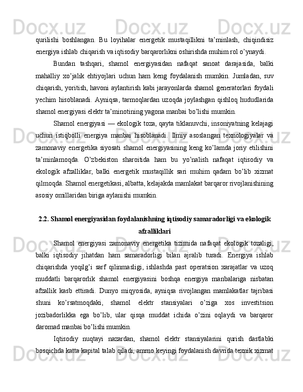 qurilishi   boshlangan.   Bu   loyihalar   energetik   mustaqillikni   ta’minlash,   chiqindisiz
energiya ishlab chiqarish va iqtisodiy barqarorlikni oshirishda muhim rol o’ynaydi.
Bundan   tashqari,   shamol   energiyasidan   nafaqat   sanoat   darajasida,   balki
mahalliy   xo’jalik   ehtiyojlari   uchun   ham   keng   foydalanish   mumkin.   Jumladan,   suv
chiqarish, yoritish, havoni aylantirish kabi jarayonlarda shamol generatorlari foydali
yechim   hisoblanadi.   Ayniqsa,   tarmoqlardan   uzoqda   joylashgan   qishloq   hududlarida
shamol energiyasi elektr ta’minotining yagona manbai bo’lishi mumkin.
Shamol energiyasi — ekologik toza, qayta tiklanuvchi, insoniyatning kelajagi
uchun   istiqbolli   energiya   manbai   hisoblanadi.   Ilmiy   asoslangan   texnologiyalar   va
zamonaviy  energetika siyosati   shamol   energiyasining  keng  ko’lamda joriy etilishini
ta’minlamoqda.   O’zbekiston   sharoitida   ham   bu   yo’nalish   nafaqat   iqtisodiy   va
ekologik   afzalliklar,   balki   energetik   mustaqillik   sari   muhim   qadam   bo’lib   xizmat
qilmoqda. Shamol energetikasi, albatta, kelajakda mamlakat barqaror rivojlanishining
asosiy omillaridan biriga aylanishi mumkin.
2.2. Shamol energiyasidan foydalanishning iqtisodiy samaradorligi va ekologik
afzalliklari
Shamol   energiyasi   zamonaviy   energetika   tizimida   nafaqat   ekologik   tozaligi,
balki   iqtisodiy   jihatdan   ham   samaradorligi   bilan   ajralib   turadi.   Energiya   ishlab
chiqarishda   yoqilg’i   sarf   qilinmasligi,   ishlashda   past   operatsion   xarajatlar   va   uzoq
muddatli   barqarorlik   shamol   energiyasini   boshqa   energiya   manbalariga   nisbatan
afzallik   kasb   ettiradi.   Dunyo   miqyosida,   ayniqsa   rivojlangan   mamlakatlar   tajribasi
shuni   ko’rsatmoqdaki,   shamol   elektr   stansiyalari   o’ziga   xos   investitsion
jozibadorlikka   ega   bo’lib,   ular   qisqa   muddat   ichida   o’zini   oqlaydi   va   barqaror
daromad manbai bo’lishi mumkin.
Iqtisodiy   nuqtayi   nazardan,   shamol   elektr   stansiyalarini   qurish   dastlabki
bosqichda katta kapital talab qiladi, ammo keyingi foydalanish davrida texnik xizmat