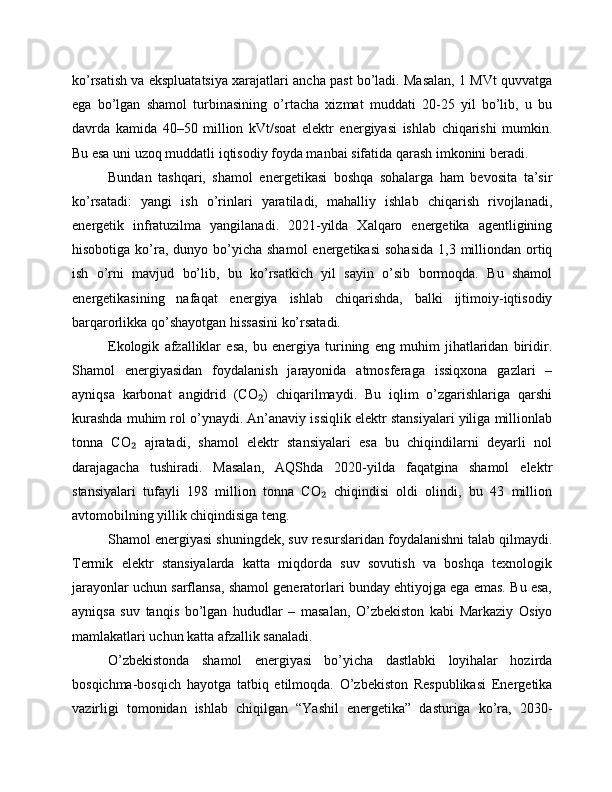 ko’rsatish va ekspluatatsiya xarajatlari ancha past bo’ladi. Masalan, 1 MVt quvvatga
ega   bo’lgan   shamol   turbinasining   o’rtacha   xizmat   muddati   20-25   yil   bo’lib,   u   bu
davrda   kamida   40–50   million   kVt/soat   elektr   energiyasi   ishlab   chiqarishi   mumkin.
Bu esa uni uzoq muddatli iqtisodiy foyda manbai sifatida qarash imkonini beradi.
Bundan   tashqari,   shamol   energetikasi   boshqa   sohalarga   ham   bevosita   ta’sir
ko’rsatadi:   yangi   ish   o’rinlari   yaratiladi,   mahalliy   ishlab   chiqarish   rivojlanadi,
energetik   infratuzilma   yangilanadi.   2021-yilda   Xalqaro   energetika   agentligining
hisobotiga  ko’ra,  dunyo bo’yicha shamol  energetikasi  sohasida  1,3  milliondan  ortiq
ish   o’rni   mavjud   bo’lib,   bu   ko’rsatkich   yil   sayin   o’sib   bormoqda.   Bu   shamol
energetikasining   nafaqat   energiya   ishlab   chiqarishda,   balki   ijtimoiy-iqtisodiy
barqarorlikka qo’shayotgan hissasini ko’rsatadi.
Ekologik   afzalliklar   esa,   bu   energiya   turining   eng   muhim   jihatlaridan   biridir.
Shamol   energiyasidan   foydalanish   jarayonida   atmosferaga   issiqxona   gazlari   –
ayniqsa   karbonat   angidrid   (CO )   chiqarilmaydi.   Bu   iqlim   o’zgarishlariga   qarshi₂
kurashda muhim rol o’ynaydi. An’anaviy issiqlik elektr stansiyalari yiliga millionlab
tonna   CO   ajratadi,   shamol   elektr   stansiyalari   esa   bu   chiqindilarni   deyarli   nol	
₂
darajagacha   tushiradi.   Masalan,   AQShda   2020-yilda   faqatgina   shamol   elektr
stansiyalari   tufayli   198   million   tonna   CO   chiqindisi   oldi   olindi,   bu   43   million	
₂
avtomobilning yillik chiqindisiga teng.
Shamol energiyasi shuningdek, suv resurslaridan foydalanishni talab qilmaydi.
Termik   elektr   stansiyalarda   katta   miqdorda   suv   sovutish   va   boshqa   texnologik
jarayonlar uchun sarflansa, shamol generatorlari bunday ehtiyojga ega emas. Bu esa,
ayniqsa   suv   tanqis   bo’lgan   hududlar   –   masalan,   O’zbekiston   kabi   Markaziy   Osiyo
mamlakatlari uchun katta afzallik sanaladi.
O’zbekistonda   shamol   energiyasi   bo’yicha   dastlabki   loyihalar   hozirda
bosqichma-bosqich   hayotga   tatbiq   etilmoqda.   O’zbekiston   Respublikasi   Energetika
vazirligi   tomonidan   ishlab   chiqilgan   “Yashil   energetika”   dasturiga   ko’ra,   2030- 
