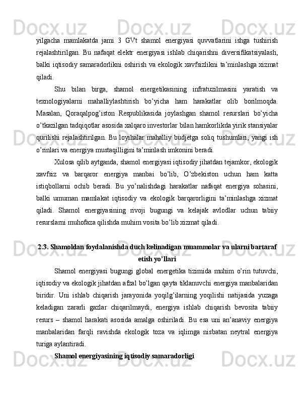 yilgacha   mamlakatda   jami   3   GVt   shamol   energiyasi   quvvatlarini   ishga   tushirish
rejalashtirilgan.   Bu   nafaqat   elektr   energiyasi   ishlab   chiqarishni   diversifikatsiyalash,
balki iqtisodiy samaradorlikni oshirish va ekologik xavfsizlikni ta’minlashga xizmat
qiladi.
Shu   bilan   birga,   shamol   energetikasining   infratuzilmasini   yaratish   va
texnologiyalarni   mahalliylashtirish   bo’yicha   ham   harakatlar   olib   borilmoqda.
Masalan,   Qoraqalpog’iston   Respublikasida   joylashgan   shamol   resurslari   bo’yicha
o’tkazilgan tadqiqotlar asosida xalqaro investorlar bilan hamkorlikda yirik stansiyalar
qurilishi   rejalashtirilgan.  Bu   loyihalar  mahalliy  budjetga   soliq  tushumlari,  yangi   ish
o’rinlari va energiya mustaqilligini ta’minlash imkonini beradi.
Xulosa qilib aytganda, shamol energiyasi iqtisodiy jihatdan tejamkor, ekologik
xavfsiz   va   barqaror   energiya   manbai   bo’lib,   O’zbekiston   uchun   ham   katta
istiqbollarni   ochib   beradi.   Bu   yo’nalishdagi   harakatlar   nafaqat   energiya   sohasini,
balki   umuman   mamlakat   iqtisodiy   va   ekologik   barqarorligini   ta’minlashga   xizmat
qiladi.   Shamol   energiyasining   rivoji   bugungi   va   kelajak   avlodlar   uchun   tabiiy
resurslarni muhofaza qilishda muhim vosita bo’lib xizmat qiladi.
2.3. Shamoldan foydalanishda duch kelinadigan muammolar va ularni bartaraf
etish yo’llari
Shamol   energiyasi   bugungi   global   energetika   tizimida   muhim   o’rin   tutuvchi,
iqtisodiy va ekologik jihatdan afzal bo’lgan qayta tiklanuvchi energiya manbalaridan
biridir.   Uni   ishlab   chiqarish   jarayonida   yoqilg’ilarning   yoqilishi   natijasida   yuzaga
keladigan   zararli   gazlar   chiqarilmaydi,   energiya   ishlab   chiqarish   bevosita   tabiiy
resurs   –   shamol   harakati   asosida   amalga   oshiriladi.   Bu   esa   uni   an’anaviy   energiya
manbalaridan   farqli   ravishda   ekologik   toza   va   iqlimga   nisbatan   neytral   energiya
turiga aylantiradi.
Shamol energiyasining iqtisodiy samaradorligi
