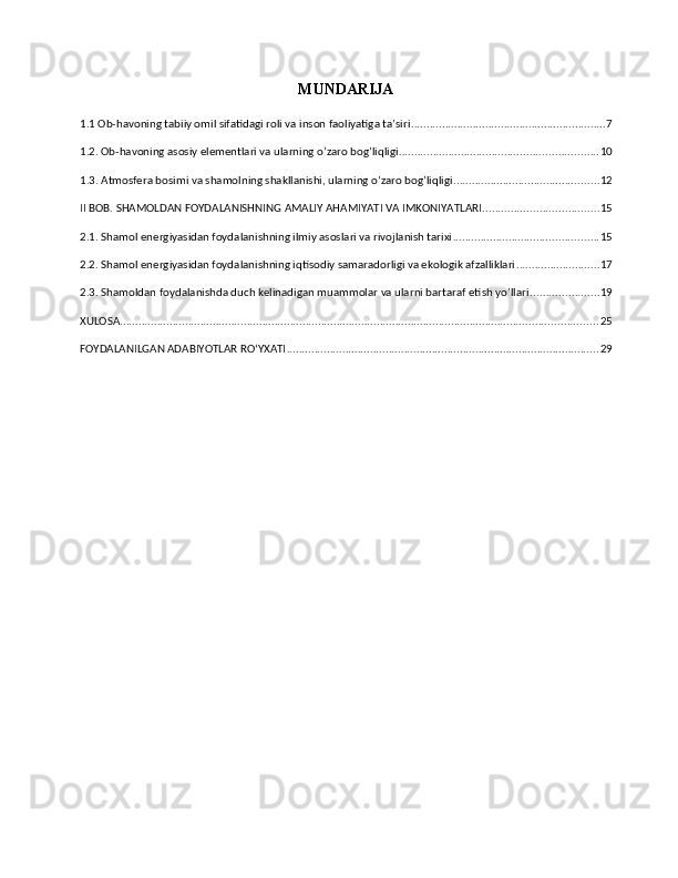MUNDARIJA
1.1 Ob-havoning tabiiy omil sifatidagi roli va inson faoliyatiga ta’siri ............................................................... 7
1.2. Ob-havoning asosiy elementlari va ularning o’zaro bog’liqligi ................................................................ 10
1.3. Atmosfera bosimi va shamolning shakllanishi, ularning o’zaro bog’liqligi ............................................... 12
II BOB. SHAMOLDAN FOYDALANISHNING AMALIY AHAMIYATI VA IMKONIYATLARI ..................................... 15
2.1. Shamol energiyasidan foydalanishning ilmiy asoslari va rivojlanish tarixi ............................................... 15
2.2. Shamol energiyasidan foydalanishning iqtisodiy samaradorligi va ekologik afzalliklari ........................... 17
2.3. Shamoldan foydalanishda duch kelinadigan muammolar va ularni bartaraf etish yo’llari ...................... 19
XULOSA .......................................................................................................................................................... 25
FOYDALANILGAN ADABIYOTLAR ROʻYXATI ..................................................................................................... 29 