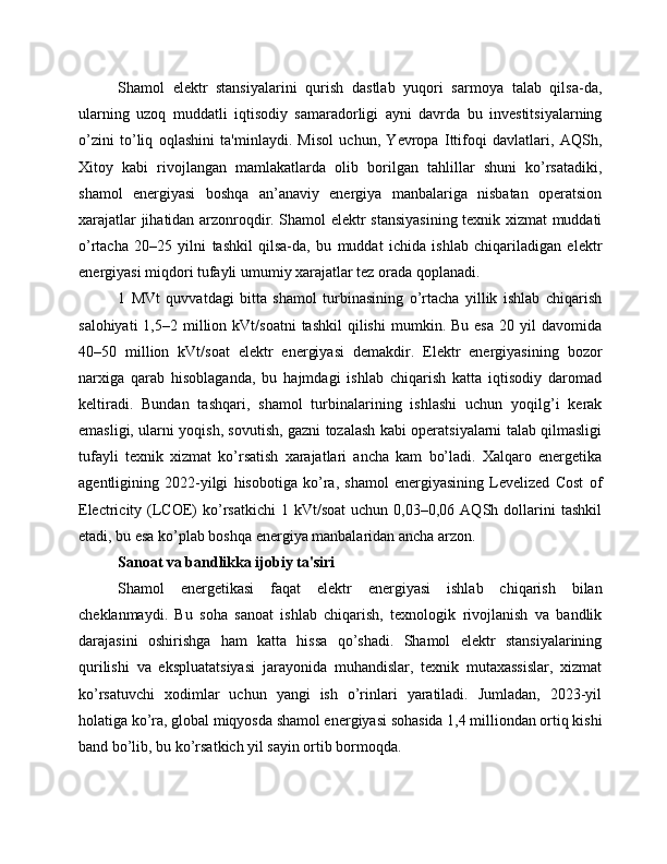 Shamol   elektr   stansiyalarini   qurish   dastlab   yuqori   sarmoya   talab   qilsa-da,
ularning   uzoq   muddatli   iqtisodiy   samaradorligi   ayni   davrda   bu   investitsiyalarning
o’zini   to’liq   oqlashini   ta'minlaydi.   Misol   uchun,   Yevropa   Ittifoqi   davlatlari,   AQSh,
Xitoy   kabi   rivojlangan   mamlakatlarda   olib   borilgan   tahlillar   shuni   ko’rsatadiki,
shamol   energiyasi   boshqa   an’anaviy   energiya   manbalariga   nisbatan   operatsion
xarajatlar jihatidan arzonroqdir. Shamol elektr stansiyasining texnik xizmat muddati
o’rtacha   20–25   yilni   tashkil   qilsa-da,   bu   muddat   ichida   ishlab   chiqariladigan   elektr
energiyasi miqdori tufayli umumiy xarajatlar tez orada qoplanadi.
1   MVt   quvvatdagi   bitta   shamol   turbinasining   o’rtacha   yillik   ishlab   chiqarish
salohiyati  1,5–2  million  kVt/soatni  tashkil   qilishi   mumkin.  Bu  esa   20  yil   davomida
40–50   million   kVt/soat   elektr   energiyasi   demakdir.   Elektr   energiyasining   bozor
narxiga   qarab   hisoblaganda,   bu   hajmdagi   ishlab   chiqarish   katta   iqtisodiy   daromad
keltiradi.   Bundan   tashqari,   shamol   turbinalarining   ishlashi   uchun   yoqilg’i   kerak
emasligi, ularni yoqish, sovutish, gazni tozalash kabi operatsiyalarni talab qilmasligi
tufayli   texnik   xizmat   ko’rsatish   xarajatlari   ancha   kam   bo’ladi.   Xalqaro   energetika
agentligining   2022-yilgi   hisobotiga   ko’ra,   shamol   energiyasining   Levelized   Cost   of
Electricity  (LCOE)   ko’rsatkichi  1  kVt/soat   uchun  0,03–0,06  AQSh  dollarini  tashkil
etadi, bu esa ko’plab boshqa energiya manbalaridan ancha arzon.
Sanoat va bandlikka ijobiy ta'siri
Shamol   energetikasi   faqat   elektr   energiyasi   ishlab   chiqarish   bilan
cheklanmaydi.   Bu   soha   sanoat   ishlab   chiqarish,   texnologik   rivojlanish   va   bandlik
darajasini   oshirishga   ham   katta   hissa   qo’shadi.   Shamol   elektr   stansiyalarining
qurilishi   va   ekspluatatsiyasi   jarayonida   muhandislar,   texnik   mutaxassislar,   xizmat
ko’rsatuvchi   xodimlar   uchun   yangi   ish   o’rinlari   yaratiladi.   Jumladan,   2023-yil
holatiga ko’ra, global miqyosda shamol energiyasi sohasida 1,4 milliondan ortiq kishi
band bo’lib, bu ko’rsatkich yil sayin ortib bormoqda.