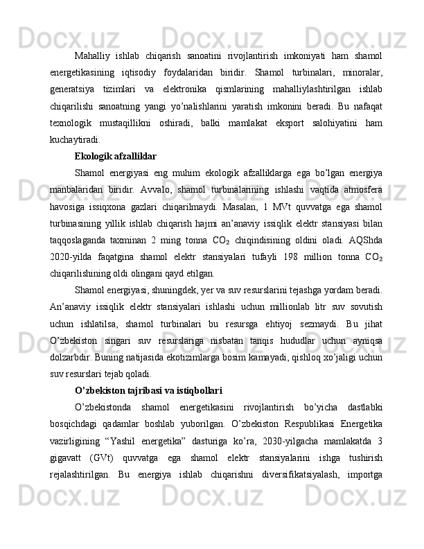 Mahalliy   ishlab   chiqarish   sanoatini   rivojlantirish   imkoniyati   ham   shamol
energetikasining   iqtisodiy   foydalaridan   biridir.   Shamol   turbinalari,   minoralar,
generatsiya   tizimlari   va   elektronika   qismlarining   mahalliylashtirilgan   ishlab
chiqarilishi   sanoatning   yangi   yo’nalishlarini   yaratish   imkonini   beradi.   Bu   nafaqat
texnologik   mustaqillikni   oshiradi,   balki   mamlakat   eksport   salohiyatini   ham
kuchaytiradi.
Ekologik afzalliklar
Shamol   energiyasi   eng   muhim   ekologik   afzalliklarga   ega   bo’lgan   energiya
manbalaridan   biridir.   Avvalo,   shamol   turbinalarining   ishlashi   vaqtida   atmosfera
havosiga   issiqxona   gazlari   chiqarilmaydi.   Masalan,   1   MVt   quvvatga   ega   shamol
turbinasining   yillik   ishlab   chiqarish   hajmi   an’anaviy   issiqlik   elektr   stansiyasi   bilan
taqqoslaganda   taxminan   2   ming   tonna   CO   chiqindisining   oldini   oladi.   AQShda₂
2020-yilda   faqatgina   shamol   elektr   stansiyalari   tufayli   198   million   tonna   CO	
₂
chiqarilishining oldi olingani qayd etilgan.
Shamol energiyasi, shuningdek, yer va suv resurslarini tejashga yordam beradi.
An’anaviy   issiqlik   elektr   stansiyalari   ishlashi   uchun   millionlab   litr   suv   sovutish
uchun   ishlatilsa,   shamol   turbinalari   bu   resursga   ehtiyoj   sezmaydi.   Bu   jihat
O’zbekiston   singari   suv   resurslariga   nisbatan   tanqis   hududlar   uchun   ayniqsa
dolzarbdir. Buning natijasida ekotizimlarga bosim kamayadi, qishloq xo’jaligi uchun
suv resurslari tejab qoladi.
O’zbekiston tajribasi va istiqbollari
O’zbekistonda   shamol   energetikasini   rivojlantirish   bo’yicha   dastlabki
bosqichdagi   qadamlar   boshlab   yuborilgan.   O’zbekiston   Respublikasi   Energetika
vazirligining   “Yashil   energetika”   dasturiga   ko’ra,   2030-yilgacha   mamlakatda   3
gigavatt   (GVt)   quvvatga   ega   shamol   elektr   stansiyalarini   ishga   tushirish
rejalashtirilgan.   Bu   energiya   ishlab   chiqarishni   diversifikatsiyalash,   importga