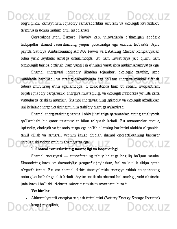bog’liqlikni   kamaytirish,   iqtisodiy   samaradorlikni   oshirish   va   ekologik   xavfsizlikni
ta’minlash uchun muhim omil hisoblanadi.
Qoraqalpog’iston,   Buxoro,   Navoiy   kabi   viloyatlarda   o’tkazilgan   geofizik
tadqiqotlar   shamol   resurslarining   yuqori   potensialga   ega   ekanini   ko’rsatdi.   Ayni
paytda   Saudiya   Arabistonining   ACWA   Power   va   BAAning   Masdar   kompaniyalari
bilan   yirik   loyihalar   amalga   oshirilmoqda.   Bu   ham   investitsiya   jalb   qilish,   ham
texnologik tajriba orttirish, ham yangi ish o’rinlari yaratishda muhim ahamiyatga ega.
Shamol   energiyasi   iqtisodiy   jihatdan   tejamkor,   ekologik   xavfsiz,   uzoq
muddatda   daromadli   va   strategik   ahamiyatga   ega   bo’lgan   energiya   manbai   sifatida
tobora   muhimroq   o’rin   egallamoqda.   O’zbekistonda   ham   bu   sohani   rivojlantirish
orqali iqtisodiy barqarorlik, energiya mustaqilligi va ekologik muhofaza yo’lida katta
yutuqlarga erishish mumkin. Shamol energiyasining iqtisodiy va ekologik afzalliklari
uni kelajak energetikasining muhim tarkibiy qismiga aylantiradi.
Shamol energiyasining barcha ijobiy jihatlariga qaramasdan, uning amaliyotda
qo’llanilishi   bir   qator   muammolar   bilan   to’qnash   keladi.   Bu   muammolar   texnik,
iqtisodiy, ekologik va ijtimoiy tusga ega bo’lib, ularning har birini alohida o’rganish,
tahlil   qilish   va   samarali   yechim   ishlab   chiqish   shamol   energetikasining   barqaror
rivojlanishi uchun muhim ahamiyatga ega.
1. Shamol resurslarining noaniqligi va beqarorligi
Shamol   energiyasi   —   atmosferaning   tabiiy   holatiga   bog’liq   bo’lgan   manba.
Shamolning   kuchi   va   davomiyligi   geografik   joylashuv,   fasl   va   kunlik   siklga   qarab
o’zgarib   turadi.   Bu   esa   shamol   elektr   stansiyalarida   energiya   ishlab   chiqarishning
noturg’un bo’lishiga olib keladi. Ayrim soatlarda shamol bo’lmasligi, yoki aksincha
juda kuchli bo’lishi, elektr ta’minoti tizimida muvozanatni buzadi.
Yechimlar:
 Akkumulyatorli energiya saqlash tizimlarini (Battery Energy Storage Systems)
keng joriy qilish;