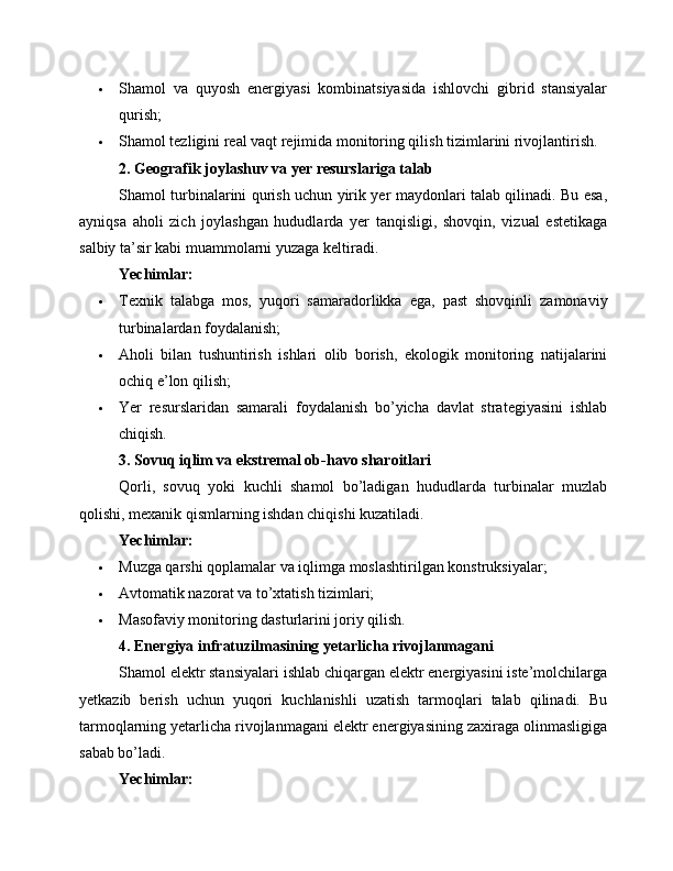 Shamol   va   quyosh   energiyasi   kombinatsiyasida   ishlovchi   gibrid   stansiyalar
qurish;
 Shamol tezligini real vaqt rejimida monitoring qilish tizimlarini rivojlantirish.
2. Geografik joylashuv va yer resurslariga talab
Shamol turbinalarini qurish uchun yirik yer maydonlari talab qilinadi. Bu esa,
ayniqsa   aholi   zich   joylashgan   hududlarda   yer   tanqisligi,   shovqin,   vizual   estetikaga
salbiy ta’sir kabi muammolarni yuzaga keltiradi.
Yechimlar:
 Texnik   talabga   mos,   yuqori   samaradorlikka   ega,   past   shovqinli   zamonaviy
turbinalardan foydalanish;
 Aholi   bilan   tushuntirish   ishlari   olib   borish,   ekologik   monitoring   natijalarini
ochiq e’lon qilish;
 Yer   resurslaridan   samarali   foydalanish   bo’yicha   davlat   strategiyasini   ishlab
chiqish.
3. Sovuq iqlim va ekstremal ob-havo sharoitlari
Qorli,   sovuq   yoki   kuchli   shamol   bo’ladigan   hududlarda   turbinalar   muzlab
qolishi, mexanik qismlarning ishdan chiqishi kuzatiladi.
Yechimlar:
 Muzga qarshi qoplamalar va iqlimga moslashtirilgan konstruksiyalar;
 Avtomatik nazorat va to’xtatish tizimlari;
 Masofaviy monitoring dasturlarini joriy qilish.
4. Energiya infratuzilmasining yetarlicha rivojlanmagani
Shamol elektr stansiyalari ishlab chiqargan elektr energiyasini iste’molchilarga
yetkazib   berish   uchun   yuqori   kuchlanishli   uzatish   tarmoqlari   talab   qilinadi.   Bu
tarmoqlarning yetarlicha rivojlanmagani elektr energiyasining zaxiraga olinmasligiga
sabab bo’ladi.
Yechimlar: