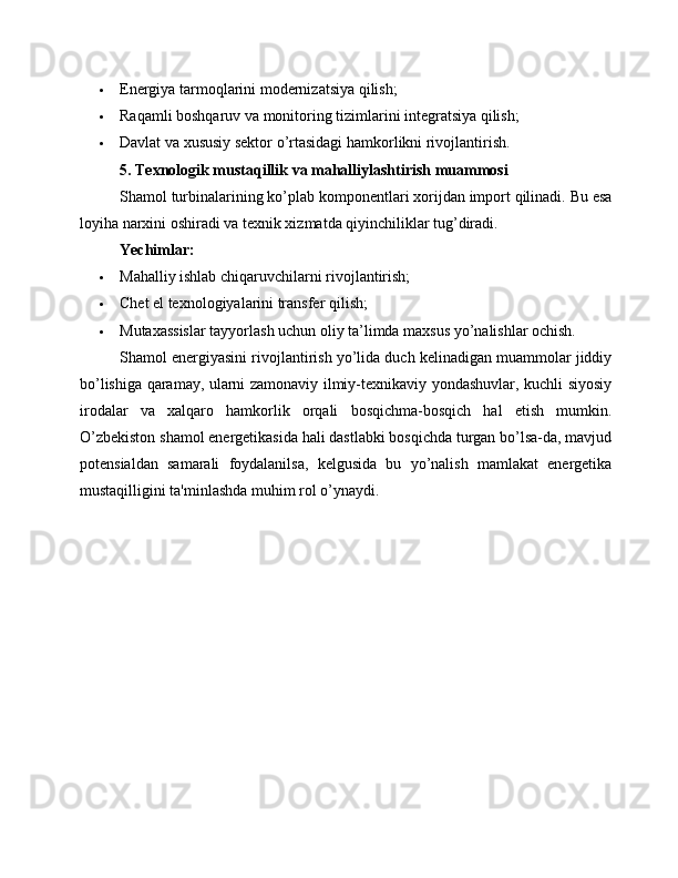  Energiya tarmoqlarini modernizatsiya qilish;
 Raqamli boshqaruv va monitoring tizimlarini integratsiya qilish;
 Davlat va xususiy sektor o’rtasidagi hamkorlikni rivojlantirish.
5. Texnologik mustaqillik va mahalliylashtirish muammosi
Shamol turbinalarining ko’plab komponentlari xorijdan import qilinadi. Bu esa
loyiha narxini oshiradi va texnik xizmatda qiyinchiliklar tug’diradi.
Yechimlar:
 Mahalliy ishlab chiqaruvchilarni rivojlantirish;
 Chet el texnologiyalarini transfer qilish;
 Mutaxassislar tayyorlash uchun oliy ta’limda maxsus yo’nalishlar ochish.
Shamol energiyasini rivojlantirish yo’lida duch kelinadigan muammolar jiddiy
bo’lishiga qaramay, ularni zamonaviy ilmiy-texnikaviy yondashuvlar, kuchli siyosiy
irodalar   va   xalqaro   hamkorlik   orqali   bosqichma-bosqich   hal   etish   mumkin.
O’zbekiston shamol energetikasida hali dastlabki bosqichda turgan bo’lsa-da, mavjud
potensialdan   samarali   foydalanilsa,   kelgusida   bu   yo’nalish   mamlakat   energetika
mustaqilligini ta'minlashda muhim rol o’ynaydi. 
