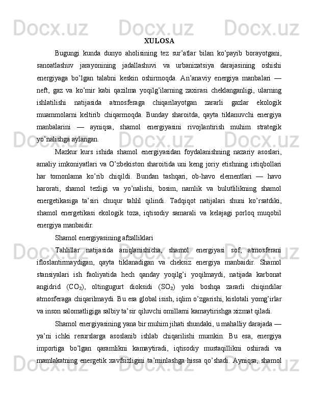XULOSA
Bugungi   kunda   dunyo   aholisining   tez   sur’atlar   bilan   ko’payib   borayotgani,
sanoatlashuv   jarayonining   jadallashuvi   va   urbanizatsiya   darajasining   oshishi
energiyaga   bo’lgan   talabni   keskin   oshirmoqda.   An’anaviy   energiya   manbalari   —
neft,   gaz   va   ko’mir   kabi   qazilma   yoqilg’ilarning   zaxirasi   cheklanganligi,   ularning
ishlatilishi   natijasida   atmosferaga   chiqarilayotgan   zararli   gazlar   ekologik
muammolarni   keltirib   chiqarmoqda.   Bunday   sharoitda,   qayta   tiklanuvchi   energiya
manbalarini   —   ayniqsa,   shamol   energiyasini   rivojlantirish   muhim   strategik
yo’nalishga aylangan.
Mazkur   kurs   ishida   shamol   energiyasidan   foydalanishning   nazariy   asoslari,
amaliy   imkoniyatlari   va   O’zbekiston   sharoitida   uni   keng   joriy   etishning   istiqbollari
har   tomonlama   ko’rib   chiqildi.   Bundan   tashqari,   ob-havo   elementlari   —   havo
harorati,   shamol   tezligi   va   yo’nalishi,   bosim,   namlik   va   bulutlilikning   shamol
energetikasiga   ta’siri   chuqur   tahlil   qilindi.   Tadqiqot   natijalari   shuni   ko’rsatdiki,
shamol   energetikasi   ekologik   toza,   iqtisodiy   samarali   va   kelajagi   porloq   muqobil
energiya manbaidir.
Shamol energiyasining afzalliklari
Tahlillar   natijasida   aniqlanishicha,   shamol   energiyasi   sof,   atmosferani
ifloslantirmaydigan,   qayta   tiklanadigan   va   cheksiz   energiya   manbaidir.   Shamol
stansiyalari   ish   faoliyatida   hech   qanday   yoqilg’i   yoqilmaydi,   natijada   karbonat
angidrid   (CO ),   oltingugurt   dioksidi   (SO )   yoki   boshqa   zararli   chiqindilar₂ ₂
atmosferaga chiqarilmaydi. Bu esa global isish, iqlim o’zgarishi, kislotali yomg’irlar
va inson salomatligiga salbiy ta’sir qiluvchi omillarni kamaytirishga xizmat qiladi.
Shamol energiyasining yana bir muhim jihati shundaki, u mahalliy darajada —
ya’ni   ichki   resurslarga   asoslanib   ishlab   chiqarilishi   mumkin.   Bu   esa,   energiya
importiga   bo’lgan   qaramlikni   kamaytiradi,   iqtisodiy   mustaqillikni   oshiradi   va
mamlakatning   energetik   xavfsizligini   ta’minlashga   hissa   qo’shadi.   Ayniqsa,   shamol