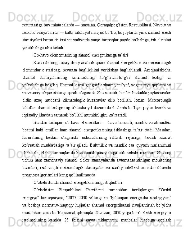 resurslariga boy mintaqalarda — masalan, Qoraqalpog’iston Respublikasi, Navoiy va
Buxoro viloyatlarida — katta salohiyat mavjud bo’lib, bu joylarda yirik shamol elektr
stansiyalari barpo etilishi iqtisodiyotda yangi tarmoqlar paydo bo’lishiga, ish o’rinlari
yaratilishiga olib keladi.
Ob-havo elementlarining shamol energetikasiga ta’siri
Kurs ishining asosiy ilmiy-analitik qismi shamol energetikasi va meteorologik
elementlar   o’rtasidagi   bevosita   bog’liqlikni   yoritishga   bag’ishlandi.   Aniqlanishicha,
shamol   stansiyalarining   samaradorligi   to’g’ridan-to’g’ri   shamol   tezligi   va
yo’nalishiga bog’liq. Shamol kuchi geografik sharoit, rel’yef, vegetatsiya qoplami va
mavsumiy o’zgarishlarga qarab o’zgaradi. Shu sababli, har bir hududda joylashuvdan
oldin   uzoq   muddatli   klimatologik   kuzatuvlar   olib   borilishi   lozim.   Meteorologik
tahlillar   shamol   tezligining   o’rtacha   yil   davomida   4–7   m/s   bo’lgan   joylar   texnik   va
iqtisodiy jihatdan samarali bo’lishi mumkinligini ko’rsatadi.
Bundan   tashqari,   ob-havo   elementlari   —   havo   harorati,   namlik   va   atmosfera
bosimi   kabi   omillar   ham   shamol   energetikasining   ishlashiga   ta’sir   etadi.   Masalan,
haroratning   keskin   o’zgarishi   uskunalarning   ishlash   rejimiga,   texnik   xizmat
ko’rsatish   muddatlariga   ta’sir   qiladi.   Bulutlilik   va   namlik   esa   quyosh   nurlanishini
cheklashi, elektr tarmoqlarida kuchlanish pasayishiga  olib kelishi mumkin. Shuning
uchun   ham   zamonaviy   shamol   elektr   stansiyalarida   avtomatlashtirilgan   monitoring
tizimlari,   real   vaqtli   meteorologik   stansiyalar   va   sun’iy   intellekt   asosida   ishlovchi
prognoz algoritmlari keng qo’llanilmoqda.
O’zbekistonda shamol energetikasining istiqbollari
O’zbekiston   Respublikasi   Prezidenti   tomonidan   tasdiqlangan   "Yashil
energiya"   konsepsiyasi,   "2023–2030   yillarga   mo’ljallangan   energetika   strategiyasi"
va   boshqa   normativ-huquqiy   hujjatlar   shamol   energetikasini   rivojlantirish   bo’yicha
mustahkam asos bo’lib xizmat qilmoqda. Xususan, 2030 yilga borib elektr energiyasi
iste’molining   kamida   25   foizini   qayta   tiklanuvchi   manbalar   hisobiga   qoplash