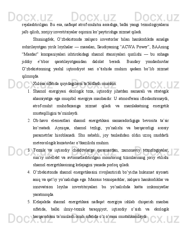 rejalashtirilgan. Bu esa, nafaqat atrof-muhitni asrashga, balki yangi texnologiyalarni
jalb qilish, xorijiy investitsiyalar oqimini ko’paytirishga xizmat qiladi.
Shuningdek,   O’zbekistonda   xalqaro   investorlar   bilan   hamkorlikda   amalga
oshirilayotgan   yirik   loyihalar   —   masalan,   Saudiyaning   “ACWA   Power”,   BAAning
“Masdar”   kompaniyalari   ishtirokidagi   shamol   stansiyalari   qurilishi   —   bu   sohaga
jiddiy   e’tibor   qaratilayotganidan   dalolat   beradi.   Bunday   yondashuvlar
O’zbekistonning   yashil   iqtisodiyot   sari   o’tishida   muhim   qadam   bo’lib   xizmat
qilmoqda.
Xulosa sifatida quyidagilarni ta’kidlash mumkin:
1. Shamol   energiyasi   ekologik   toza,   iqtisodiy   jihatdan   samarali   va   strategik
ahamiyatga   ega   muqobil   energiya   manbaidir.   U   atmosferani   ifloslantirmaydi,
atrof-muhit   muhofazasiga   xizmat   qiladi   va   mamlakatning   energetik
mustaqilligini ta’minlaydi.
2. Ob-havo   elementlari   shamol   energetikasi   samaradorligiga   bevosita   ta’sir
ko’rsatadi.   Ayniqsa,   shamol   tezligi,   yo’nalishi   va   barqarorligi   asosiy
parametrlar   hisoblanadi.   Shu   sababli,   joy   tanlashdan   oldin   uzoq   muddatli
meteorologik kuzatuvlar o’tkazilishi muhim.
3. Texnik   va   iqtisodiy   cheklovlarga   qaramasdan,   zamonaviy   texnologiyalar,
sun’iy   intellekt   va   avtomatlashtirilgan   monitoring   tizimlarining   joriy   etilishi
shamol energetikasining kelajagini yanada porloq qiladi.
4. O’zbekistonda   shamol   energetikasini   rivojlantirish   bo’yicha   hukumat   siyosati
aniq va qat’iy yo’nalishga ega.   Maxsus texnoparklar, xalqaro hamkorliklar va
innovatsion   loyiha   investitsiyalari   bu   yo’nalishda   katta   imkoniyatlar
yaratmoqda.
5. Kelajakda   shamol   energetikasi   nafaqat   energiya   ishlab   chiqarish   manbai
sifatida,   balki   ilmiy-texnik   taraqqiyot,   iqtisodiy   o’sish   va   ekologik
barqarorlikni ta’minlash omili sifatida o’z o’rnini mustahkamlaydi. 