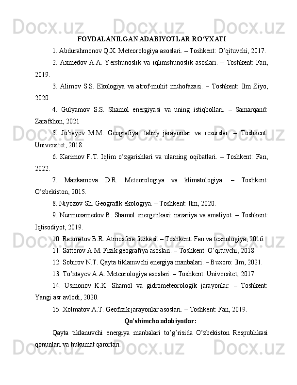 FOYDALANILGAN ADABIYOTLAR RO YXATIʻ
1. Abdurahmonov Q.X. Meteorologiya asoslari. – Toshkent: O’qituvchi, 2017.
2.   Axmedov   A.A.   Yershunoslik   va   iqlimshunoslik   asoslari.   –   Toshkent:   Fan,
2019.
3.   Alimov   S.S.   Ekologiya   va   atrof-muhit   muhofazasi.   –   Toshkent:   Ilm   Ziyo,
2020
4.   Gulyamov   S.S.   Shamol   energiyasi   va   uning   istiqbollari.   –   Samarqand:
Zarafshon, 2021
5.   Jo’rayev   M.M.   Geografiya:   tabiiy   jarayonlar   va   resurslar.   –   Toshkent:
Universitet, 2018.
6.   Karimov   F.T.   Iqlim   o’zgarishlari   va   ularning   oqibatlari.   –   Toshkent:   Fan,
2022.
7.   Maxkamova   D.R.   Meteorologiya   va   klimatologiya.   –   Toshkent:
O’zbekiston, 2015.
8. Niyozov Sh. Geografik ekologiya. – Toshkent: Ilm, 2020.
9. Nurmuxamedov B. Shamol energetikasi: nazariya va amaliyot. – Toshkent:
Iqtisodiyot, 2019.
10. Raxmatov B.R. Atmosfera fizikasi. – Toshkent: Fan va texnologiya, 2016.
11. Sattorov A.M. Fizik geografiya asoslari. – Toshkent: O’qituvchi, 2018.
12. Sobirov N.T. Qayta tiklanuvchi energiya manbalari. – Buxoro: Ilm, 2021.
13. To’xtayev A.A. Meteorologiya asoslari. – Toshkent: Universitet, 2017.
14.   Usmonov   K.K.   Shamol   va   gidrometeorologik   jarayonlar.   –   Toshkent:
Yangi asr avlodi, 2020.
15. Xolmatov A.T. Geofizik jarayonlar asoslari. – Toshkent: Fan, 2019.
Qo’shimcha adabiyotlar:
Qayta   tiklanuvchi   energiya   manbalari   to’g’risida   O’zbekiston   Respublikasi
qonunlari va hukumat qarorlari. 