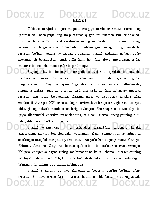 KIRISH
Tabiatda   mavjud   bo’lgan   muqobil   energiya   manbalari   ichida   shamol   eng
qadimgi   va   insoniyatga   eng   ko’p   xizmat   qilgan   resurslardan   biri   hisoblanadi.
Insoniyat   tarixida   ilk   mexanik   qurilmalar   —   tegirmonlardan   tortib,   kemachilikdagi
yelkanli   tizimlargacha   shamol   kuchidan   foydalanilgan.   Biroq,   hozirgi   davrda   bu
resursga   bo’lgan   yondashuv   tubdan   o’zgargan:   shamol   endilikda   nafaqat   oddiy
mexanik   ish   bajarayotgan   omil,   balki   katta   hajmdagi   elektr   energiyasini   ishlab
chiqarishda ishonchli manba sifatida qaralmoqda.
Bugungi   kunda   insoniyat   energetik   ehtiyojlarini   qondirishda   muqobil
manbalarga   murojaat   qilish   zarurati   tobora   kuchayib   bormoqda.   Bu,   avvalo,   global
miqyosda   sodir   bo’layotgan   iqlim   o’zgarishlari,   atmosfera   havosining   ifloslanishi,
issiqxona   gazlari   miqdorining   ortishi,   neft,   gaz   va   ko’mir   kabi   an’anaviy   energiya
resurslarining   tugab   borayotgani,   ularning   narxi   va   geosiyosiy   xavflari   bilan
izohlanadi. Ayniqsa, XXI asrda ekologik xavfsizlik va barqaror rivojlanish insoniyat
oldidagi   eng   dolzarb   masalalardan   biriga   aylangan.   Shu   nuqtai   nazardan   olganda,
qayta   tiklanuvchi   energiya   manbalarining,   xususan,   shamol   energiyasining   o’rni
nihoyatda muhim bo’lib bormoqda.
Shamol   energetikasi   —   atmosferadagi   harakatdagi   havoning   kinetik
energiyasini   maxsus   texnologiyalar   yordamida   elektr   energiyasiga   aylantirishga
asoslangan  muqobil  energetika yo’nalishidir. Bu yo’nalish bugungi kunda Yevropa,
Shimoliy   Amerika,   Osiyo   va   boshqa   qit’alarda   jadal   sur’atlarda   rivojlanmoqda.
Xalqaro   energetika   agentligining   ma’lumotlariga   ko’ra,   shamol   energetikasining
salohiyati  juda  yuqori   bo’lib,  kelgusida   ko’plab   davlatlarning  energiya  xavfsizligini
ta’minlashda muhim rol o’ynashi kutilmoqda.
Shamol   energiyasi   ob-havo   sharoitlariga   bevosita   bog’liq   bo’lgan   tabiiy
resursdir.   Ob-havo   elementlari   —   harorat,   bosim,   namlik,   bulutlilik   va   eng   avvalo 