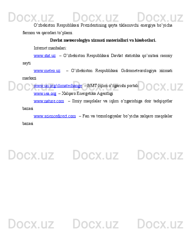 O’zbekiston   Respublikasi   Prezidentining   qayta   tiklanuvchi   energiya   bo’yicha
farmon va qarorlari to’plami.
Davlat meteorologiya xizmati materiallari va hisobotlari.
Internet manbalari:
www.stat.uz     –   O’zbekiston   Respublikasi   Davlat   statistika   qo’mitasi   rasmiy
sayti
www.meteo.uz     –   O’zbekiston   Respublikasi   Gidrometeorologiya   xizmati
markazi
www.un.org/climatechange   – BMT Iqlim o’zgarishi portali
www.iea.org   – Xalqaro Energetika Agentligi
www.nature.com     –   Ilmiy   maqolalar   va   iqlim   o’zgarishiga   doir   tadqiqotlar
bazasi
www.sciencedirect.com     –   Fan   va   texnologiyalar   bo’yicha   xalqaro   maqolalar
bazasi
