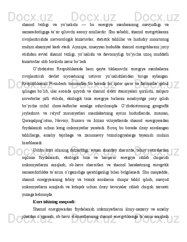shamol   tezligi   va   yo’nalishi   —   bu   energiya   manbasining   mavjudligi   va
samaradorligiga ta’sir qiluvchi asosiy omillardir. Shu sababli, shamol energetikasini
rivojlantirishda   meteorologik   kuzatuvlar,   statistik   tahlillar   va   hududiy   monitoring
muhim ahamiyat kasb etadi. Ayniqsa, muayyan hududda shamol energetikasini joriy
etishdan   avval   shamol   tezligi,   yo’nalishi   va   davomiyligi   bo’yicha   uzoq   muddatli
kuzatuvlar olib borilishi zarur bo’ladi.
O’zbekiston   Respublikasida   ham   qayta   tiklanuvchi   energiya   manbalarini
rivojlantirish   davlat   siyosatining   ustuvor   yo’nalishlaridan   biriga   aylangan.
Respublikamiz   Prezidenti   tomonidan   bu   borada   bir   qator   qaror   va   farmonlar   qabul
qilingan   bo’lib,   ular   asosida   quyosh   va   shamol   elektr   stansiyalari   qurilishi,   xalqaro
investorlar   jalb   etilishi,   ekologik   toza   energiya   turlarini   amaliyotga   joriy   qilish
bo’yicha   izchil   chora-tadbirlar   amalga   oshirilmoqda.   O’zbekistonning   geografik
joylashuvi   va   relyef   xususiyatlari   mamlakatning   ayrim   hududlarida,   xususan,
Qoraqalpog’iston,   Navoiy,   Buxoro   va   Jizzax   viloyatlarida   shamol   energiyasidan
foydalanish   uchun   keng   imkoniyatlar   yaratadi.   Biroq   bu   borada   ilmiy   asoslangan
tahlillarga,   amaliy   tajribaga   va   zamonaviy   texnologiyalarga   tayanish   muhim
hisoblanadi.
Ushbu  kurs  ishining  dolzarbligi, aynan  shunday  sharoitda,  tabiiy resurslardan
oqilona   foydalanish,   ekologik   toza   va   barqaror   energiya   ishlab   chiqarish
imkoniyatlarini   aniqlash,   ob-havo   sharoitlari   va   shamol   harakatining   energetik
samaradorlikka  ta’sirini  o’rganishga  qaratilganligi   bilan  belgilanadi.  Shu  maqsadda,
shamol   energiyasining   tabiiy   va   texnik   asoslarini   chuqur   tahlil   qilish,   mavjud
imkoniyatlarni   aniqlash   va   kelajak   uchun   ilmiy   tavsiyalar   ishlab   chiqish   zarurati
yuzaga kelmoqda.
Kurs ishining maqsadi:
Shamol   energiyasidan   foydalanish   imkoniyatlarini   ilmiy-nazariy   va   amaliy
jihatdan o’rganish, ob-havo elementlarining shamol  energetikasiga ta’sirini aniqlash 