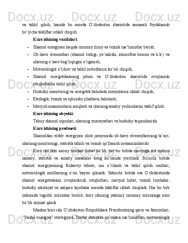 va   tahlil   qilish,   hamda   bu   asosda   O’zbekiston   sharoitida   samarali   foydalanish
bo’yicha takliflar ishlab chiqish.
Kurs ishining vazifalari:
 Shamol energiyasi haqida umumiy ilmiy va texnik ma’lumotlar berish;
 Ob-havo  elementlari  (shamol  tezligi, yo’nalishi,  atmosfera  bosimi  va h.k.)  va
ularning o’zaro bog’liqligini o’rganish;
 Meteorologik o’lchov va tahlil metodlarini ko’rib chiqish;
 Shamol   energetikasining   jahon   va   O’zbekiston   sharoitida   rivojlanish
istiqbollarini tahlil qilish;
 Hududiy monitoring va energetik baholash mezonlarini ishlab chiqish;
 Ekologik, texnik va iqtisodiy jihatlarni baholash;
 Mavjud muammolarni aniqlash va ularning amaliy yechimlarini taklif qilish.
Kurs ishining obyekti:
Tabiiy shamol oqimlari, ularning xususiyatlari va hududiy taqsimlanishi.
Kurs ishining predmeti:
Shamoldan   elektr   energiyasi   olish   jarayonida   ob-havo   elementlarining   ta’siri,
ularning monitoringi, statistik tahlili va texnik qo’llanish mexanizmlaridir.
Kurs ishi ikki asosiy bobdan iborat bo’lib, har bir bobda mavzuga oid muhim
nazariy,   statistik   va   amaliy   masalalar   keng   ko’lamda   yoritiladi.   Birinchi   bobda
shamol   energiyasining   fizikaviy   tabiati,   uni   o’lchash   va   tahlil   qilish   usullari,
meteorologik   omillarning   o’rni   bayon   qilinadi.   Ikkinchi   bobda   esa   O’zbekistonda
shamol   energetikasini   rivojlantirish   istiqbollari,   mavjud   holat,   texnik   loyihalar,
hududiy salohiyat va xalqaro tajribalar asosida takliflar ishlab chiqiladi. Har bir bob
yakunida   tegishli   xulosalar   berilib,   kurs   ishining   yakuniy   umumiy   xulosasiga   asos
bo’lib xizmat qiladi.
Mazkur kurs ishi O’zbekiston Respublikasi Prezidentining qaror va farmonlari,
“Yashil energiya” strategiyasi, Davlat statistika qo’mitasi ma’lumotlari, meteorologik 
