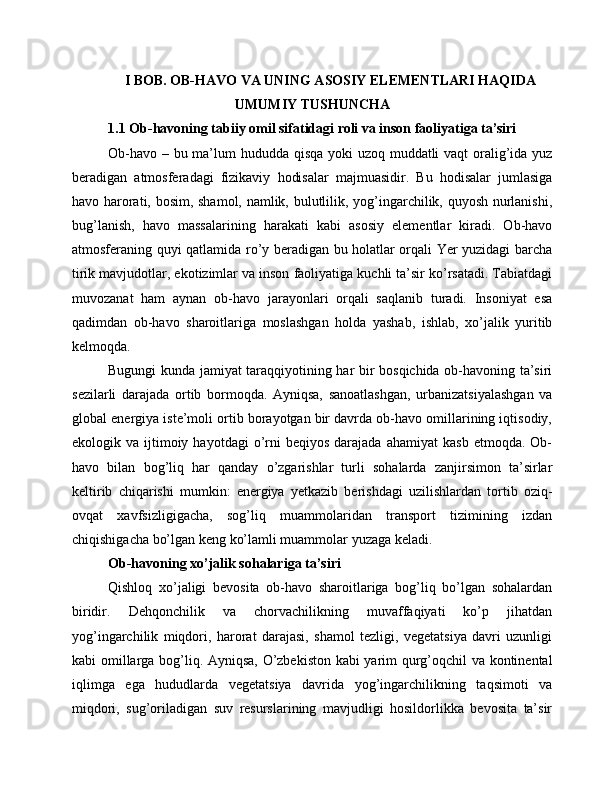I BOB. OB-HAVO VA UNING ASOSIY ELEMENTLARI HAQIDA
UMUMIY TUSHUNCHA
1.1 Ob-havoning tabiiy omil sifatidagi roli va inson faoliyatiga ta’siri
Ob-havo – bu ma’lum  hududda qisqa yoki uzoq muddatli vaqt oralig’ida yuz
beradigan   atmosferadagi   fizikaviy   hodisalar   majmuasidir.   Bu   hodisalar   jumlasiga
havo harorati, bosim, shamol, namlik, bulutlilik, yog’ingarchilik, quyosh nurlanishi,
bug’lanish,   havo   massalarining   harakati   kabi   asosiy   elementlar   kiradi.   Ob-havo
atmosferaning quyi qatlamida ro’y beradigan bu holatlar orqali Yer yuzidagi barcha
tirik mavjudotlar, ekotizimlar va inson faoliyatiga kuchli ta’sir ko’rsatadi. Tabiatdagi
muvozanat   ham   aynan   ob-havo   jarayonlari   orqali   saqlanib   turadi.   Insoniyat   esa
qadimdan   ob-havo   sharoitlariga   moslashgan   holda   yashab,   ishlab,   xo’jalik   yuritib
kelmoqda.
Bugungi kunda jamiyat taraqqiyotining har bir bosqichida ob-havoning ta’siri
sezilarli   darajada   ortib   bormoqda.   Ayniqsa,   sanoatlashgan,   urbanizatsiyalashgan   va
global energiya iste’moli ortib borayotgan bir davrda ob-havo omillarining iqtisodiy,
ekologik  va  ijtimoiy  hayotdagi   o’rni   beqiyos  darajada  ahamiyat   kasb  etmoqda.   Ob-
havo   bilan   bog’liq   har   qanday   o’zgarishlar   turli   sohalarda   zanjirsimon   ta’sirlar
keltirib   chiqarishi   mumkin:   energiya   yetkazib   berishdagi   uzilishlardan   tortib   oziq-
ovqat   xavfsizligigacha,   sog’liq   muammolaridan   transport   tizimining   izdan
chiqishigacha bo’lgan keng ko’lamli muammolar yuzaga keladi.
Ob-havoning xo’jalik sohalariga ta’siri
Qishloq   xo’jaligi   bevosita   ob-havo   sharoitlariga   bog’liq   bo’lgan   sohalardan
biridir.   Dehqonchilik   va   chorvachilikning   muvaffaqiyati   ko’p   jihatdan
yog’ingarchilik   miqdori,   harorat   darajasi,   shamol   tezligi,   vegetatsiya   davri   uzunligi
kabi omillarga bog’liq. Ayniqsa, O’zbekiston kabi yarim qurg’oqchil va kontinental
iqlimga   ega   hududlarda   vegetatsiya   davrida   yog’ingarchilikning   taqsimoti   va
miqdori,   sug’oriladigan   suv   resurslarining   mavjudligi   hosildorlikka   bevosita   ta’sir