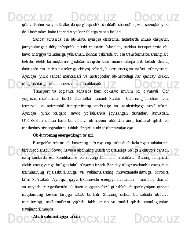 qiladi. Bahor va yoz fasllarida qurg’oqchilik, shiddatli shamollar, erta sovuqlar yoki
do’l hodisalari katta iqtisodiy yo’qotishlarga sabab bo’ladi.
Sanoat   sohasida   esa   ob-havo,   ayniqsa   ekstremal   holatlarda   ishlab   chiqarish
jarayonlariga   jiddiy   to’sqinlik   qilishi   mumkin.   Masalan,   haddan   tashqari   issiq   ob-
havo energiya tizimlariga yuklamani keskin oshiradi, bu esa transformatorlarning isib
ketishi, elektr  tarmoqlarining ishdan chiqishi  kabi muammolarga olib keladi. Sovuq
davrlarda esa  isitish  tizimlariga ehtiyoj  oshadi,  bu esa  energiya sarfini  ko’paytiradi.
Ayniqsa,   yirik   sanoat   markazlari   va   metropollar   ob-havodagi   har   qanday   keskin
o’zgarishlarga nisbatan sezuvchan hisoblanadi.
Transport   va   logistika   sohasida   ham   ob-havo   muhim   rol   o’ynaydi.   Qor
yog’ishi,   muzlamalar,   kuchli   shamollar,   tumanli   kunlar   –   bularning   barchasi   avia,
temiryo’l   va   avtomobil   transportining   xavfsizligi   va   uzluksizligiga   xavf   soladi.
Ayniqsa,   yirik   xalqaro   savdo   yo’laklarida   joylashgan   davlatlar,   jumladan,
O’zbekiston   uchun   ham   bu   sohada   ob-havoni   oldindan   aniq   bashorat   qilish   va
moslashuv strategiyalarini ishlab chiqish alohida ahamiyatga ega.
Ob-havoning energetikaga ta’siri
Energetika   sektori   ob-havoning   ta’siriga   eng   ko’p   duch   keladigan   sohalardan
biri hisoblanadi. Sovuq havoda aholining isitish vositalariga bo’lgan ehtiyoji oshadi,
issiq   kunlarda   esa   konditsioner   va   sovutgichlar   faol   ishlatiladi.   Buning   natijasida
elektr energiyasiga bo’lgan talab o’zgarib turadi. Bunday o’zgaruvchanlik energetika
tizimlarining   rejalashtirilishiga   va   yuklamalarning   muvozanatlashuviga   bevosita
ta’sir   ko’rsatadi.   Ayniqsa,   qayta   tiklanuvchi   energiya   manbalari   –   masalan,   shamol
va   quyosh   energetikasida   ob-havo   o’zgaruvchanligi   ishlab   chiqarilayotgan   quvvat
miqdorining   keskin   farqiga   sabab   bo’ladi.   Shuning   uchun   bu   sohada   ob-havo
monitoringi,   ma’lumotlarni   yig’ish,   tahlil   qilish   va   model   qilish   texnologiyalari
rivojlantirilmoqda.
Aholi salomatligiga ta’siri