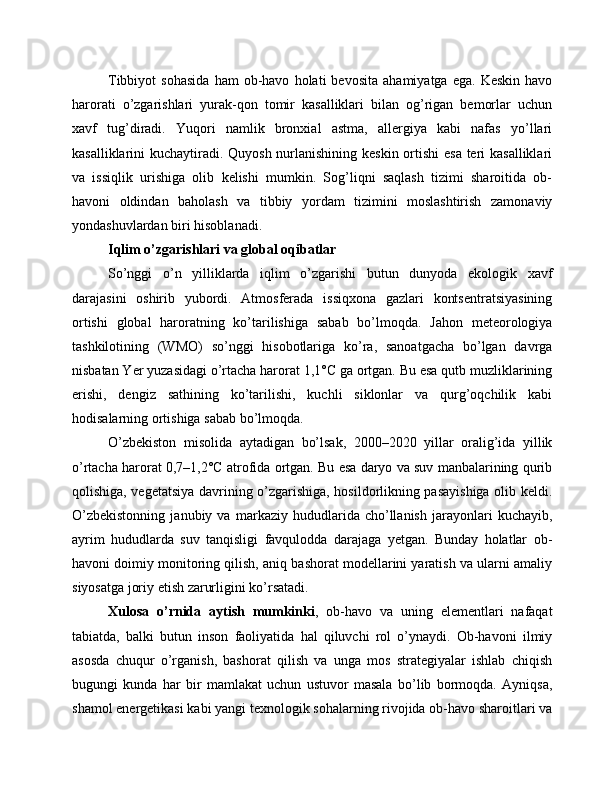 Tibbiyot   sohasida   ham   ob-havo   holati   bevosita   ahamiyatga   ega.  Keskin   havo
harorati   o’zgarishlari   yurak-qon   tomir   kasalliklari   bilan   og’rigan   bemorlar   uchun
xavf   tug’diradi.   Yuqori   namlik   bronxial   astma,   allergiya   kabi   nafas   yo’llari
kasalliklarini kuchaytiradi. Quyosh nurlanishining keskin ortishi  esa teri  kasalliklari
va   issiqlik   urishiga   olib   kelishi   mumkin.   Sog’liqni   saqlash   tizimi   sharoitida   ob-
havoni   oldindan   baholash   va   tibbiy   yordam   tizimini   moslashtirish   zamonaviy
yondashuvlardan biri hisoblanadi.
Iqlim o’zgarishlari va global oqibatlar
So’nggi   o’n   yilliklarda   iqlim   o’zgarishi   butun   dunyoda   ekologik   xavf
darajasini   oshirib   yubordi.   Atmosferada   issiqxona   gazlari   kontsentratsiyasining
ortishi   global   haroratning   ko’tarilishiga   sabab   bo’lmoqda.   Jahon   meteorologiya
tashkilotining   (WMO)   so’nggi   hisobotlariga   ko’ra,   sanoatgacha   bo’lgan   davrga
nisbatan Yer yuzasidagi o’rtacha harorat 1,1°C ga ortgan. Bu esa qutb muzliklarining
erishi,   dengiz   sathining   ko’tarilishi,   kuchli   siklonlar   va   qurg’oqchilik   kabi
hodisalarning ortishiga sabab bo’lmoqda.
O’zbekiston   misolida   aytadigan   bo’lsak,   2000–2020   yillar   oralig’ida   yillik
o’rtacha harorat 0,7–1,2°C atrofida ortgan. Bu esa daryo va suv manbalarining qurib
qolishiga, vegetatsiya davrining o’zgarishiga, hosildorlikning pasayishiga olib keldi.
O’zbekistonning   janubiy   va   markaziy   hududlarida   cho’llanish   jarayonlari   kuchayib,
ayrim   hududlarda   suv   tanqisligi   favqulodda   darajaga   yetgan.   Bunday   holatlar   ob-
havoni doimiy monitoring qilish, aniq bashorat modellarini yaratish va ularni amaliy
siyosatga joriy etish zarurligini ko’rsatadi.
Xulosa   o’rnida   aytish   mumkinki ,   ob-havo   va   uning   elementlari   nafaqat
tabiatda,   balki   butun   inson   faoliyatida   hal   qiluvchi   rol   o’ynaydi.   Ob-havoni   ilmiy
asosda   chuqur   o’rganish,   bashorat   qilish   va   unga   mos   strategiyalar   ishlab   chiqish
bugungi   kunda   har   bir   mamlakat   uchun   ustuvor   masala   bo’lib   bormoqda.   Ayniqsa,
shamol energetikasi kabi yangi texnologik sohalarning rivojida ob-havo sharoitlari va 