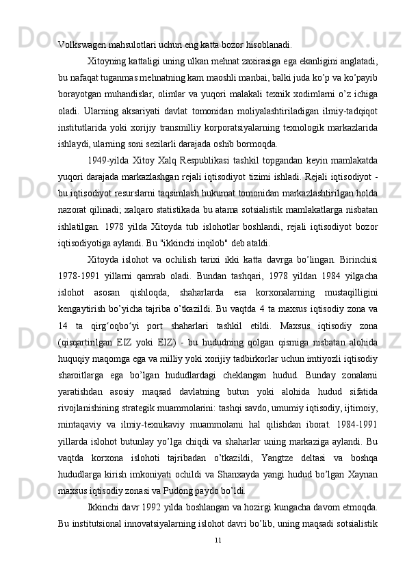 Volkswagen mahsulotlari uchun eng katta bozor hisoblanadi.
Xitoyning kattaligi uning ulkan mehnat zaxirasiga ega ekanligini anglatadi,
bu nafaqat tuganmas mehnatning kam maoshli manbai, balki juda ko’p va ko’payib
borayotgan   muhandislar,  olimlar  va  yuqori   malakali  texnik  xodimlarni  o’z  ichiga
oladi.   Ularning   aksariyati   davlat   tomonidan   moliyalashtiriladigan   ilmiy-tadqiqot
institutlarida   yoki   xorijiy   transmilliy   korporatsiyalarning   texnologik   markazlarida
ishlaydi, ularning soni sezilarli darajada oshib bormoqda.
1949-yilda   Xitoy   Xalq   Respublikasi   tashkil   topgandan   keyin   mamlakatda
yuqori darajada markazlashgan rejali iqtisodiyot tizimi ishladi. Rejali iqtisodiyot -
bu iqtisodiyot resurslarni taqsimlash hukumat tomonidan markazlashtirilgan holda
nazorat qilinadi; xalqaro statistikada bu atama sotsialistik mamlakatlarga nisbatan
ishlatilgan.   1978   yilda   Xitoyda   tub   islohotlar   boshlandi,   rejali   iqtisodiyot   bozor
iqtisodiyotiga aylandi. Bu "ikkinchi inqilob" deb ataldi.
Xitoyda   islohot   va   ochilish   tarixi   ikki   katta   davrga   bo’lingan.   Birinchisi
1978-1991   yillarni   qamrab   oladi.   Bundan   tashqari,   1978   yildan   1984   yilgacha
islohot   asosan   qishloqda,   shaharlarda   esa   korxonalarning   mustaqilligini
kengaytirish   bo’yicha   tajriba  o’tkazildi.  Bu  vaqtda   4  ta  maxsus   iqtisodiy  zona  va
14   ta   qirg oqbo yi   port   shaharlari   tashkil   etildi.   Maxsus   iqtisodiy   zonaʻ ʻ
(qisqartirilgan   EIZ   yoki   EIZ)   -   bu   hududning   qolgan   qismiga   nisbatan   alohida
huquqiy maqomga ega va milliy yoki xorijiy tadbirkorlar uchun imtiyozli iqtisodiy
sharoitlarga   ega   bo’lgan   hududlardagi   cheklangan   hudud.   Bunday   zonalarni
yaratishdan   asosiy   maqsad   davlatning   butun   yoki   alohida   hudud   sifatida
rivojlanishining strategik muammolarini: tashqi savdo, umumiy iqtisodiy, ijtimoiy,
mintaqaviy   va   ilmiy-texnikaviy   muammolarni   hal   qilishdan   iborat.   1984-1991
yillarda   islohot   butunlay   yo’lga   chiqdi   va   shaharlar   uning   markaziga   aylandi.   Bu
vaqtda   korxona   islohoti   tajribadan   o’tkazildi,   Yangtze   deltasi   va   boshqa
hududlarga   kirish   imkoniyati   ochildi   va   Shanxayda   yangi   hudud   bo’lgan   Xaynan
maxsus iqtisodiy zonasi va Pudong paydo bo’ldi.
Ikkinchi davr 1992 yilda boshlangan va hozirgi kungacha davom etmoqda.
Bu institutsional innovatsiyalarning islohot davri bo’lib, uning maqsadi sotsialistik
11 