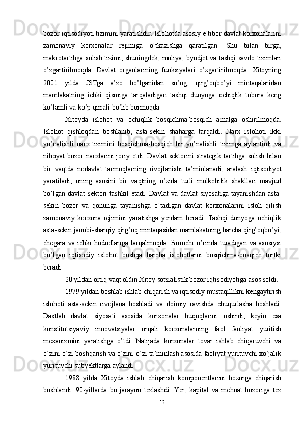 bozor iqtisodiyoti tizimini yaratishdir. Islohotda asosiy e’tibor davlat korxonalarini
zamonaviy   korxonalar   rejimiga   o’tkazishga   qaratilgan.   Shu   bilan   birga,
makrotartibga solish tizimi, shuningdek, moliya, byudjet va tashqi savdo tizimlari
o’zgartirilmoqda.   Davlat   organlarining   funksiyalari   o’zgartirilmoqda.   Xitoyning
2001   yilda   JSTga   a’zo   bo’lganidan   so’ng,   qirg’oqbo’yi   mintaqalaridan
mamlakatning   ichki   qismiga   tarqaladigan   tashqi   dunyoga   ochiqlik   tobora   keng
ko’lamli va ko’p qirrali bo’lib bormoqda.
Xitoyda   islohot   va   ochiqlik   bosqichma-bosqich   amalga   oshirilmoqda.
Islohot   qishloqdan   boshlanib,   asta-sekin   shaharga   tarqaldi.   Narx   islohoti   ikki
yo’nalishli   narx   tizimini   bosqichma-bosqich   bir   yo’nalishli   tizimga   aylantirdi   va
nihoyat   bozor   narxlarini   joriy  etdi.   Davlat   sektorini   strategik   tartibga   solish   bilan
bir   vaqtda   nodavlat   tarmoqlarning   rivojlanishi   ta’minlanadi,   aralash   iqtisodiyot
yaratiladi,   uning   asosini   bir   vaqtning   o’zida   turli   mulkchilik   shakllari   mavjud
bo’lgan   davlat   sektori   tashkil   etadi.   Davlat   va  davlat   siyosatiga   tayanishdan   asta-
sekin   bozor   va   qonunga   tayanishga   o’tadigan   davlat   korxonalarini   isloh   qilish
zamonaviy   korxona   rejimini   yaratishga   yordam   beradi.   Tashqi   dunyoga   ochiqlik
asta-sekin janubi-sharqiy qirg’oq mintaqasidan mamlakatning barcha qirg’oqbo’yi,
chegara   va   ichki   hududlariga   tarqalmoqda.   Birinchi   o’rinda   turadigan   va   asosiysi
bo’lgan   iqtisodiy   islohot   boshqa   barcha   islohotlarni   bosqichma-bosqich   turtki
beradi.
20 yildan ortiq vaqt oldin Xitoy sotsialistik bozor iqtisodiyotiga asos soldi.
1979 yildan boshlab ishlab chiqarish va iqtisodiy mustaqillikni kengaytirish
islohoti   asta-sekin   rivojlana   boshladi   va   doimiy   ravishda   chuqurlasha   boshladi.
Dastlab   davlat   siyosati   asosida   korxonalar   huquqlarini   oshirdi,   keyin   esa
konstitutsiyaviy   innovatsiyalar   orqali   korxonalarning   faol   faoliyat   yuritish
mexanizmini   yaratishga   o’tdi.   Natijada   korxonalar   tovar   ishlab   chiqaruvchi   va
o zini-o zi boshqarish va o zini-o zi ta minlash asosida faoliyat yurituvchi xo jalikʻ ʻ ʻ ʻ ʼ ʻ
yurituvchi subyektlarga aylandi.
1988   yilda   Xitoyda   ishlab   chiqarish   komponentlarini   bozorga   chiqarish
boshlandi.   90-yillarda   bu   jarayon   tezlashdi.   Yer,   kapital   va   mehnat   bozoriga   tez
12 