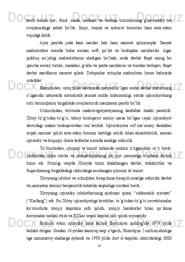 kirib   borish   yer,   fond,   ssuda,   mehnat   va   boshqa   bozorlarning   g’ayrioddiy   tez
rivojlanishiga   sabab   bo’ldi.   Ilmiy,   texnik   va   axborot   bozorlari   ham   asta-sekin
vujudga keldi.
Ayni   paytda   juda   kam   narxlar   hali   ham   nazorat   qilinmoqda.   Sanoat
mahsulotlari   orasida   bular   asosan   neft,   po’lat   va   boshqalar   narxlaridir.   Agar
qishloq   xo’jaligi   mahsulotlarini   oladigan   bo’lsak,   unda   davlat   faqat   uning   bir
qancha asosiy turlari, masalan, g’alla va paxta narxlarini va bundan tashqari, faqat
davlat   xaridlarini   nazorat   qiladi.   Dehqonlar   ortiqcha   mahsulotni   bozor   bahosida
sotadilar.
Ikkinchidan, uzoq yillar davomida mavjud bo’lgan unitar davlat sektorining
o’zgarishi   natijasida   sotsialistik   jamoat   mulki   hukmronligi   ostida   iqtisodiyotning
turli tarmoqlarini birgalikda rivojlantirish manzarasi paydo bo’ldi.
Uchinchidan,   bilvosita   makroregulyatsiyaning   dastlabki   shakli   yaratildi.
Xitoy   to’g’ridan-to’g’ri,   tabiiy   boshqaruv   asosiy   narsa   bo’lgan   rejali   iqtisodiyot
davridagi   makro   boshqaruvdan   voz   kechdi.   Iqtisodiyotni   sof   ma’muriy   dastaklar
orqali   nazorat   qilish   asta-sekin   bozorni   tartibga   solish   bilan   almashtirildi,   asosan
iqtisodiy va huquqiy chora-tadbirlar asosida amalga oshirildi.
To’rtinchidan,   ijtimoiy   ta’minot   sohasida   muhim   o’zgarishlar   ro’y   berdi.
Islohotdan   oldin   ishchi   va   xizmatchilarning   ish   joyi   jamiyatga   o’xshash   kichik
tizim   edi.   Hozirgi   vaqtda   Xitoyda   tizim   shakllangan   davlat,   tashkilotlar   va
fuqarolarning birgalikdagi ishtirokiga asoslangan ijtimoiy ta’minot.
Xitoyning islohot va ochiqlikni bosqichma-bosqich amalga oshirishi davlat
va jamiyatni doimiy barqarorlik holatida saqlashga yordam berdi.
Xitoyning   iqtisodiy   islohotlarining   ajralmas   qismi   “oshkoralik   siyosati”
(“Kaifang”) edi. Bu Xitoy iqtisodiyotiga kreditlar, to g ridan-to g ri investitsiyalarʻ ʻ ʻ ʻ
ko rinishida   xorijiy   kapitalni   jalb   qilish,   xorijiy   hamkorlar   bilan   qo shma	
ʻ ʻ
korxonalar tashkil etish va EIZlar orqali kapital jalb qilish siyosatidir.
Birinchi   erkin   iqtisodiy   zona   kichik   Shenchjen   qishlog’ida   1979   yilda
tashkil etilgan. Oradan 10 yildan kamroq vaqt o’tgach, Shenchjen 2 million aholiga
ega zamonaviy shaharga aylandi va 1990 yilda chet el kapitali ishtirokidagi  3000
13 