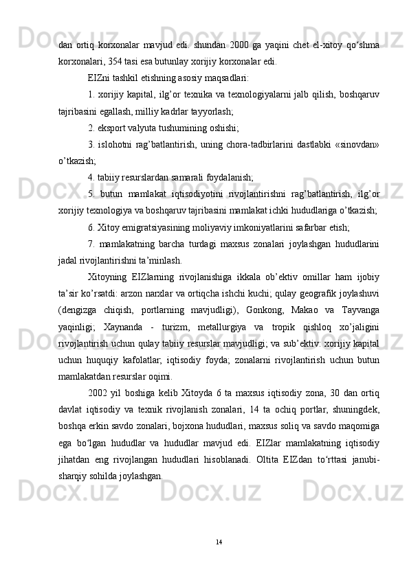 dan   ortiq   korxonalar   mavjud   edi.   shundan   2000   ga   yaqini   chet   el-xitoy   qo shmaʻ
korxonalari, 354 tasi esa butunlay xorijiy korxonalar edi.
EIZni tashkil etishning asosiy maqsadlari:
1. xorijiy kapital, ilg’or  texnika va  texnologiyalarni  jalb qilish, boshqaruv
tajribasini egallash, milliy kadrlar tayyorlash;
2. eksport valyuta tushumining oshishi;
3.   islohotni   rag’batlantirish,   uning   chora-tadbirlarini   dastlabki   «sinovdan»
o’tkazish;
4. tabiiy resurslardan samarali foydalanish;
5.   butun   mamlakat   iqtisodiyotini   rivojlantirishni   rag’batlantirish,   ilg’or
xorijiy texnologiya va boshqaruv tajribasini mamlakat ichki hududlariga o’tkazish;
6. Xitoy emigratsiyasining moliyaviy imkoniyatlarini safarbar etish;
7.   mamlakatning   barcha   turdagi   maxsus   zonalari   joylashgan   hududlarini
jadal rivojlantirishni ta’minlash.
Xitoyning   EIZlarning   rivojlanishiga   ikkala   ob’ektiv   omillar   ham   ijobiy
ta’sir ko’rsatdi: arzon narxlar va ortiqcha ishchi kuchi; qulay geografik joylashuvi
(dengizga   chiqish,   portlarning   mavjudligi),   Gonkong,   Makao   va   Tayvanga
yaqinligi;   Xaynanda   -   turizm,   metallurgiya   va   tropik   qishloq   xo’jaligini
rivojlantirish uchun qulay tabiiy resurslar mavjudligi; va sub’ektiv: xorijiy kapital
uchun   huquqiy   kafolatlar;   iqtisodiy   foyda;   zonalarni   rivojlantirish   uchun   butun
mamlakatdan resurslar oqimi.
2002   yil   boshiga   kelib   Xitoyda   6   ta   maxsus   iqtisodiy   zona,   30   dan   ortiq
davlat   iqtisodiy   va   texnik   rivojlanish   zonalari,   14   ta   ochiq   portlar,   shuningdek,
boshqa erkin savdo zonalari, bojxona hududlari, maxsus soliq va savdo maqomiga
ega   bo lgan   hududlar   va   hududlar   mavjud   edi.   EIZlar   mamlakatning   iqtisodiy	
ʻ
jihatdan   eng   rivojlangan   hududlari   hisoblanadi.   Oltita   EIZdan   to rttasi   janubi-	
ʻ
sharqiy sohilda joylashgan.
14 