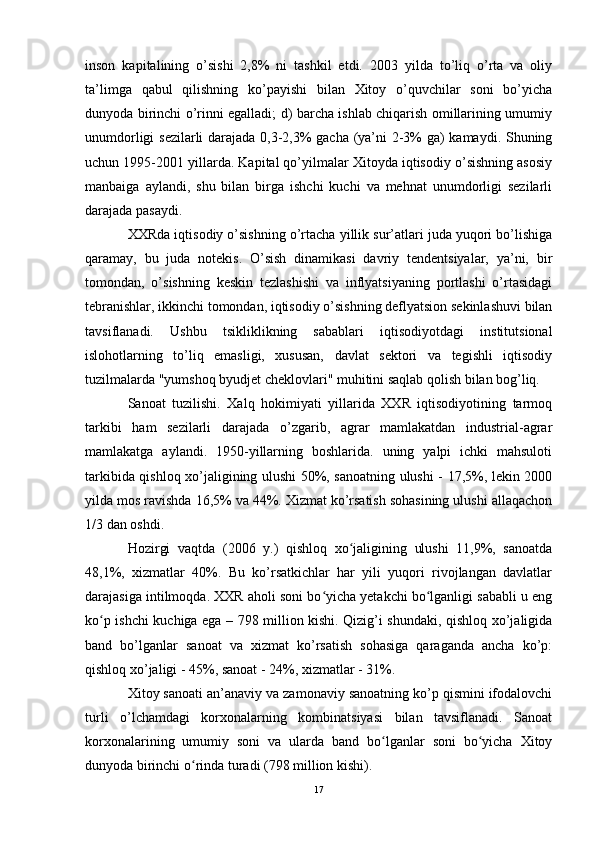 inson   kapitalining   o’sishi   2,8%   ni   tashkil   etdi.   2003   yilda   to’liq   o’rta   va   oliy
ta’limga   qabul   qilishning   ko’payishi   bilan   Xitoy   o’quvchilar   soni   bo’yicha
dunyoda birinchi o’rinni egalladi; d) barcha ishlab chiqarish omillarining umumiy
unumdorligi sezilarli darajada 0,3-2,3% gacha (ya’ni 2-3% ga) kamaydi. Shuning
uchun 1995-2001 yillarda. Kapital qo’yilmalar Xitoyda iqtisodiy o’sishning asosiy
manbaiga   aylandi,   shu   bilan   birga   ishchi   kuchi   va   mehnat   unumdorligi   sezilarli
darajada pasaydi. 
XXRda iqtisodiy o’sishning o’rtacha yillik sur’atlari juda yuqori bo’lishiga
qaramay,   bu   juda   notekis.   O’sish   dinamikasi   davriy   tendentsiyalar,   ya’ni,   bir
tomondan,   o’sishning   keskin   tezlashishi   va   inflyatsiyaning   portlashi   o’rtasidagi
tebranishlar, ikkinchi tomondan, iqtisodiy o’sishning deflyatsion sekinlashuvi bilan
tavsiflanadi.   Ushbu   tsikliklikning   sabablari   iqtisodiyotdagi   institutsional
islohotlarning   to’liq   emasligi,   xususan,   davlat   sektori   va   tegishli   iqtisodiy
tuzilmalarda "yumshoq byudjet cheklovlari" muhitini saqlab qolish bilan bog’liq.
Sanoat   tuzilishi.   Xalq   hokimiyati   yillarida   XXR   iqtisodiyotining   tarmoq
tarkibi   ham   sezilarli   darajada   o’zgarib,   agrar   mamlakatdan   industrial-agrar
mamlakatga   aylandi.   1950-yillarning   boshlarida.   uning   yalpi   ichki   mahsuloti
tarkibida qishloq xo’jaligining ulushi 50%, sanoatning ulushi - 17,5%, lekin 2000
yilda mos ravishda 16,5% va 44%. Xizmat ko’rsatish sohasining ulushi allaqachon
1/3 dan oshdi. 
Hozirgi   vaqtda   (2006   y.)   qishloq   xo jaligining   ulushi   11,9%,   sanoatdaʻ
48,1%,   xizmatlar   40%.   Bu   ko’rsatkichlar   har   yili   yuqori   rivojlangan   davlatlar
darajasiga intilmoqda. XXR aholi soni bo yicha yetakchi bo lganligi sababli u eng	
ʻ ʻ
ko p ishchi kuchiga ega – 798 million kishi. Qizig’i shundaki, qishloq xo’jaligida	
ʻ
band   bo’lganlar   sanoat   va   xizmat   ko’rsatish   sohasiga   qaraganda   ancha   ko’p:
qishloq xo’jaligi - 45%, sanoat - 24%, xizmatlar - 31%.
Xitoy sanoati an’anaviy va zamonaviy sanoatning ko’p qismini ifodalovchi
turli   o’lchamdagi   korxonalarning   kombinatsiyasi   bilan   tavsiflanadi.   Sanoat
korxonalarining   umumiy   soni   va   ularda   band   bo lganlar   soni   bo yicha   Xitoy	
ʻ ʻ
dunyoda birinchi o rinda turadi (798 million kishi).	
ʻ
17 