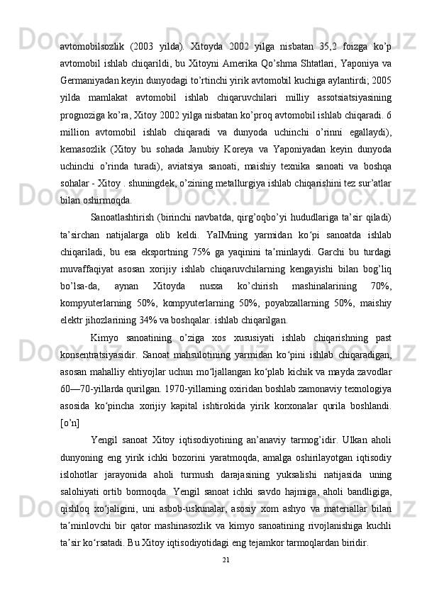 avtomobilsozlik   (2003   yilda).   Xitoyda   2002   yilga   nisbatan   35,2   foizga   ko’p
avtomobil  ishlab  chiqarildi, bu  Xitoyni  Amerika Qo’shma  Shtatlari, Yaponiya  va
Germaniyadan keyin dunyodagi to’rtinchi yirik avtomobil kuchiga aylantirdi; 2005
yilda   mamlakat   avtomobil   ishlab   chiqaruvchilari   milliy   assotsiatsiyasining
prognoziga ko’ra, Xitoy 2002 yilga nisbatan ko’proq avtomobil ishlab chiqaradi. 6
million   avtomobil   ishlab   chiqaradi   va   dunyoda   uchinchi   o’rinni   egallaydi),
kemasozlik   (Xitoy   bu   sohada   Janubiy   Koreya   va   Yaponiyadan   keyin   dunyoda
uchinchi   o’rinda   turadi),   aviatsiya   sanoati,   maishiy   texnika   sanoati   va   boshqa
sohalar - Xitoy . shuningdek, o’zining metallurgiya ishlab chiqarishini tez sur’atlar
bilan oshirmoqda.
Sanoatlashtirish   (birinchi   navbatda,   qirg’oqbo’yi   hududlariga   ta’sir   qiladi)
ta’sirchan   natijalarga   olib   keldi.   YaIMning   yarmidan   ko pi   sanoatda   ishlabʻ
chiqariladi,   bu   esa   eksportning   75%   ga   yaqinini   ta minlaydi.   Garchi   bu   turdagi	
ʼ
muvaffaqiyat   asosan   xorijiy   ishlab   chiqaruvchilarning   kengayishi   bilan   bog’liq
bo’lsa-da,   aynan   Xitoyda   nusxa   ko’chirish   mashinalarining   70%,
kompyuterlarning   50%,   kompyuterlarning   50%,   poyabzallarning   50%,   maishiy
elektr jihozlarining 34% va boshqalar. ishlab chiqarilgan.
Kimyo   sanoatining   o’ziga   xos   xususiyati   ishlab   chiqarishning   past
konsentratsiyasidir.   Sanoat   mahsulotining   yarmidan   ko pini   ishlab   chiqaradigan,	
ʻ
asosan mahalliy ehtiyojlar uchun mo ljallangan ko plab kichik va mayda zavodlar	
ʻ ʻ
60—70-yillarda qurilgan. 1970-yillarning oxiridan boshlab zamonaviy texnologiya
asosida   ko pincha   xorijiy   kapital   ishtirokida   yirik   korxonalar   qurila   boshlandi.	
ʻ
[o’n]
Yengil   sanoat   Xitoy   iqtisodiyotining   an’anaviy   tarmog’idir.   Ulkan   aholi
dunyoning   eng   yirik   ichki   bozorini   yaratmoqda,   amalga   oshirilayotgan   iqtisodiy
islohotlar   jarayonida   aholi   turmush   darajasining   yuksalishi   natijasida   uning
salohiyati   ortib   bormoqda.   Yengil   sanoat   ichki   savdo   hajmiga,   aholi   bandligiga,
qishloq   xo jaligini,   uni   asbob-uskunalar,   asosiy   xom   ashyo   va   materiallar   bilan
ʻ
ta minlovchi   bir   qator   mashinasozlik   va   kimyo   sanoatining   rivojlanishiga   kuchli	
ʼ
ta sir ko rsatadi. Bu Xitoy iqtisodiyotidagi eng tejamkor tarmoqlardan biridir.
ʼ ʻ
21 