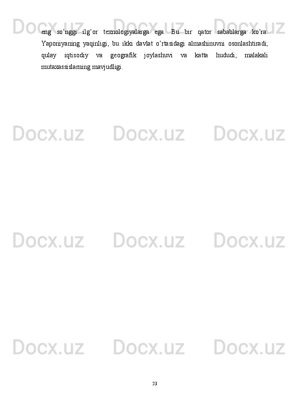 eng   so’nggi   ilg’or   texnologiyalarga   ega.   Bu   bir   qator   sabablarga   ko’ra:
Yaponiyaning   yaqinligi,   bu   ikki   davlat   o’rtasidagi   almashinuvni   osonlashtiradi;
qulay   iqtisodiy   va   geografik   joylashuvi   va   katta   hududi;   malakali
mutaxassislarning mavjudligi.
23 