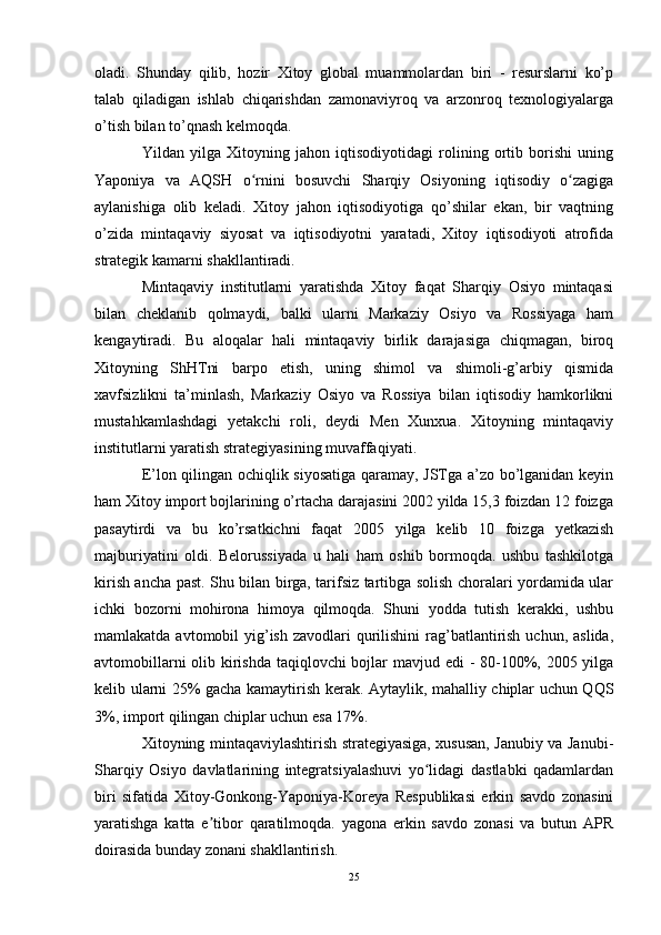 oladi.   Shunday   qilib,   hozir   Xitoy   global   muammolardan   biri   -   resurslarni   ko’p
talab   qiladigan   ishlab   chiqarishdan   zamonaviyroq   va   arzonroq   texnologiyalarga
o’tish bilan to’qnash kelmoqda.
Yildan   yilga   Xitoyning   jahon   iqtisodiyotidagi   rolining   ortib   borishi   uning
Yaponiya   va   AQSH   o rnini   bosuvchi   Sharqiy   Osiyoning   iqtisodiy   o zagigaʻ ʻ
aylanishiga   olib   keladi.   Xitoy   jahon   iqtisodiyotiga   qo’shilar   ekan,   bir   vaqtning
o’zida   mintaqaviy   siyosat   va   iqtisodiyotni   yaratadi,   Xitoy   iqtisodiyoti   atrofida
strategik kamarni shakllantiradi.
Mintaqaviy   institutlarni   yaratishda   Xitoy   faqat   Sharqiy   Osiyo   mintaqasi
bilan   cheklanib   qolmaydi,   balki   ularni   Markaziy   Osiyo   va   Rossiyaga   ham
kengaytiradi.   Bu   aloqalar   hali   mintaqaviy   birlik   darajasiga   chiqmagan,   biroq
Xitoyning   ShHTni   barpo   etish,   uning   shimol   va   shimoli-g’arbiy   qismida
xavfsizlikni   ta’minlash,   Markaziy   Osiyo   va   Rossiya   bilan   iqtisodiy   hamkorlikni
mustahkamlashdagi   yetakchi   roli,   deydi   Men   Xunxua.   Xitoyning   mintaqaviy
institutlarni yaratish strategiyasining muvaffaqiyati.
E’lon qilingan ochiqlik siyosatiga qaramay, JSTga a’zo bo’lganidan keyin
ham Xitoy import bojlarining o’rtacha darajasini 2002 yilda 15,3 foizdan 12 foizga
pasaytirdi   va   bu   ko’rsatkichni   faqat   2005   yilga   kelib   10   foizga   yetkazish
majburiyatini   oldi.   Belorussiyada   u   hali   ham   oshib   bormoqda.   ushbu   tashkilotga
kirish ancha past. Shu bilan birga, tarifsiz tartibga solish choralari yordamida ular
ichki   bozorni   mohirona   himoya   qilmoqda.   Shuni   yodda   tutish   kerakki,   ushbu
mamlakatda avtomobil  yig’ish  zavodlari  qurilishini  rag’batlantirish  uchun, aslida,
avtomobillarni  olib kirishda  taqiqlovchi  bojlar mavjud edi - 80-100%, 2005 yilga
kelib ularni 25% gacha kamaytirish kerak. Aytaylik, mahalliy chiplar uchun QQS
3%, import qilingan chiplar uchun esa 17%.
Xitoyning mintaqaviylashtirish strategiyasiga, xususan, Janubiy va Janubi-
Sharqiy   Osiyo   davlatlarining   integratsiyalashuvi   yo lidagi   dastlabki   qadamlardan	
ʻ
biri   sifatida   Xitoy-Gonkong-Yaponiya-Koreya   Respublikasi   erkin   savdo   zonasini
yaratishga   katta   e tibor   qaratilmoqda.   yagona   erkin   savdo   zonasi   va   butun   APR	
ʼ
doirasida bunday zonani shakllantirish.
25 