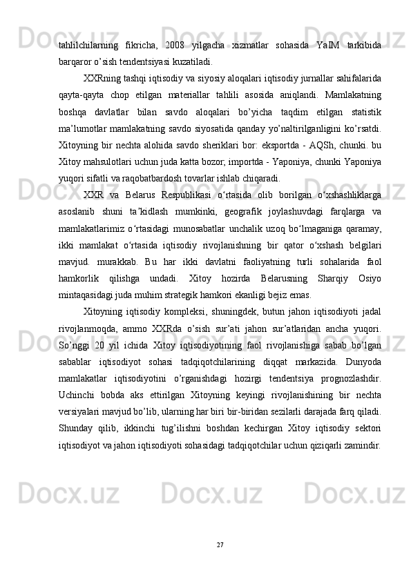 tahlilchilarning   fikricha,   2008   yilgacha   xizmatlar   sohasida   YaIM   tarkibida
barqaror o’sish tendentsiyasi kuzatiladi.
XXRning tashqi iqtisodiy va siyosiy aloqalari iqtisodiy jurnallar sahifalarida
qayta-qayta   chop   etilgan   materiallar   tahlili   asosida   aniqlandi.   Mamlakatning
boshqa   davlatlar   bilan   savdo   aloqalari   bo’yicha   taqdim   etilgan   statistik
ma’lumotlar   mamlakatning   savdo   siyosatida   qanday   yo’naltirilganligini   ko’rsatdi.
Xitoyning   bir   nechta   alohida   savdo   sheriklari   bor:   eksportda   -   AQSh,   chunki.   bu
Xitoy mahsulotlari uchun juda katta bozor; importda - Yaponiya, chunki Yaponiya
yuqori sifatli va raqobatbardosh tovarlar ishlab chiqaradi.
XXR   va   Belarus   Respublikasi   o rtasida   olib   borilgan   o xshashliklargaʻ ʻ
asoslanib   shuni   ta kidlash   mumkinki,   geografik   joylashuvdagi   farqlarga   va	
ʼ
mamlakatlarimiz   o rtasidagi   munosabatlar   unchalik   uzoq   bo lmaganiga   qaramay,
ʻ ʻ
ikki   mamlakat   o rtasida   iqtisodiy   rivojlanishning   bir   qator   o xshash   belgilari
ʻ ʻ
mavjud.   murakkab.   Bu   har   ikki   davlatni   faoliyatning   turli   sohalarida   faol
hamkorlik   qilishga   undadi.   Xitoy   hozirda   Belarusning   Sharqiy   Osiyo
mintaqasidagi juda muhim strategik hamkori ekanligi bejiz emas.
Xitoyning   iqtisodiy   kompleksi,   shuningdek,   butun   jahon   iqtisodiyoti   jadal
rivojlanmoqda,   ammo   XXRda   o’sish   sur’ati   jahon   sur’atlaridan   ancha   yuqori.
So’nggi   20   yil   ichida   Xitoy   iqtisodiyotining   faol   rivojlanishiga   sabab   bo’lgan
sabablar   iqtisodiyot   sohasi   tadqiqotchilarining   diqqat   markazida.   Dunyoda
mamlakatlar   iqtisodiyotini   o’rganishdagi   hozirgi   tendentsiya   prognozlashdir.
Uchinchi   bobda   aks   ettirilgan   Xitoyning   keyingi   rivojlanishining   bir   nechta
versiyalari mavjud bo’lib, ularning har biri bir-biridan sezilarli darajada farq qiladi.
Shunday   qilib,   ikkinchi   tug’ilishni   boshdan   kechirgan   Xitoy   iqtisodiy   sektori
iqtisodiyot va jahon iqtisodiyoti sohasidagi tadqiqotchilar uchun qiziqarli zamindir.
27 