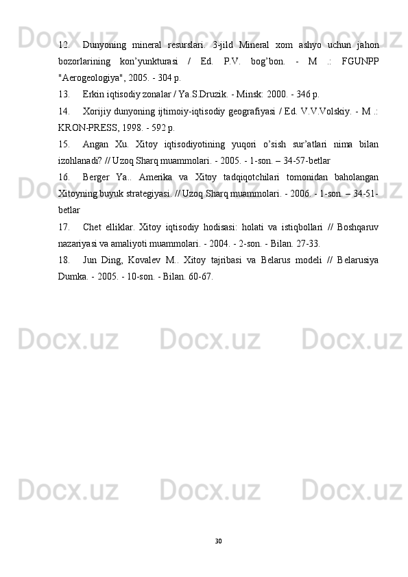 12. Dunyoning   mineral   resurslari.   3-jild   Mineral   xom   ashyo   uchun   jahon
bozorlarining   kon’yunkturasi   /   Ed.   P.V.   bog’bon.   -   M   .:   FGUNPP
"Aerogeologiya", 2005. - 304 p.
13. Erkin iqtisodiy zonalar / Ya.S.Druzik. - Minsk: 2000. - 346 p.
14. Xorijiy dunyoning ijtimoiy-iqtisodiy geografiyasi / Ed. V.V.Volskiy. - M .:
KRON-PRESS, 1998. - 592 p.
15. Angan   Xu.   Xitoy   iqtisodiyotining   yuqori   o’sish   sur’atlari   nima   bilan
izohlanadi? // Uzoq Sharq muammolari. - 2005. - 1-son. – 34-57-betlar
16. Berger   Ya..   Amerika   va   Xitoy   tadqiqotchilari   tomonidan   baholangan
Xitoyning buyuk strategiyasi. // Uzoq Sharq muammolari. - 2006. - 1-son. – 34-51-
betlar
17. Chet   elliklar.   Xitoy   iqtisodiy   hodisasi:   holati   va   istiqbollari   //   Boshqaruv
nazariyasi va amaliyoti muammolari. - 2004. - 2-son. - Bilan. 27-33.
18. Jun   Ding,   Kovalev   M..   Xitoy   tajribasi   va   Belarus   modeli   //   Belarusiya
Dumka. - 2005. - 10-son. - Bilan. 60-67.
30 