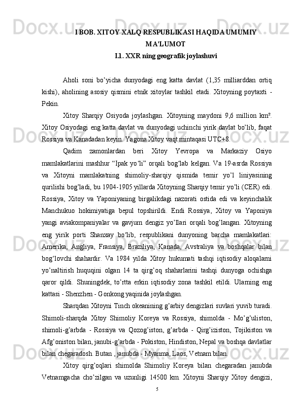 I BOB. XITOY XALQ RESPUBLIKASI HAQIDA UMUMIY
MA’LUMOT
I.1. XXR ning geografik joylashuvi
Aholi   soni   bo’yicha   dunyodagi   eng   katta   davlat   (1,35   milliarddan   ortiq
kishi),   aholining   asosiy   qismini   etnik   xitoylar   tashkil   etadi.   Xitoyning   poytaxti   -
Pekin.  
Xitoy   Sharqiy   Osiyoda   joylashgan.   Xitoyning   maydoni   9,6   million   km².
Xitoy Osiyodagi eng katta davlat va dunyodagi uchinchi yirik davlat bo’lib, faqat
Rossiya va Kanadadan keyin. Yagona Xitoy vaqt mintaqasi UTC+8.
Qadim   zamonlardan   beri   Xitoy   Yevropa   va   Markaziy   Osiyo
mamlakatlarini   mashhur   “Ipak   yo li”   orqali   bog lab   kelgan.   Va   19-asrda   Rossiyaʻ ʻ
va   Xitoyni   mamlakatning   shimoliy-sharqiy   qismida   temir   yo’l   liniyasining
qurilishi bog’ladi, bu 1904-1905 yillarda Xitoyning Sharqiy temir yo’li (CER) edi.
Rossiya,   Xitoy   va   Yaponiyaning   birgalikdagi   nazorati   ostida   edi   va   keyinchalik
Manchukuo   hokimiyatiga   bepul   topshirildi.   Endi   Rossiya,   Xitoy   va   Yaponiya
yangi   aviakompaniyalar   va   gavjum   dengiz   yo’llari   orqali   bog’langan.   Xitoyning
eng   yirik   porti   Shanxay   bo lib,   respublikani   dunyoning   barcha   mamlakatlari:	
ʻ
Amerika,   Angliya,   Fransiya,   Braziliya,   Kanada,   Avstraliya   va   boshqalar   bilan
bog lovchi   shahardir.   Va   1984   yilda   Xitoy   hukumati   tashqi   iqtisodiy   aloqalarni	
ʻ
yo’naltirish   huquqini   olgan   14   ta   qirg’oq   shaharlarini   tashqi   dunyoga   ochishga
qaror   qildi.   Shuningdek,   to’rtta   erkin   iqtisodiy   zona   tashkil   etildi.   Ularning   eng
kattasi - Shenzhen - Gonkong yaqinida joylashgan.
Sharqdan Xitoyni Tinch okeanining g’arbiy dengizlari suvlari yuvib turadi.
Shimoli-sharqda   Xitoy   Shimoliy   Koreya   va   Rossiya,   shimolda   -   Mo’g’uliston,
shimoli-g’arbda   -   Rossiya   va   Qozog’iston,   g’arbda   -   Qirg’iziston,   Tojikiston   va
Afg’oniston bilan, janubi-g’arbda - Pokiston, Hindiston, Nepal va boshqa davlatlar
bilan chegaradosh. Butan , janubda - Myanma, Laos, Vetnam bilan.
Xitoy   qirg’oqlari   shimolda   Shimoliy   Koreya   bilan   chegaradan   janubda
Vetnamgacha   cho’zilgan   va   uzunligi   14500   km.   Xitoyni   Sharqiy   Xitoy   dengizi,
5 