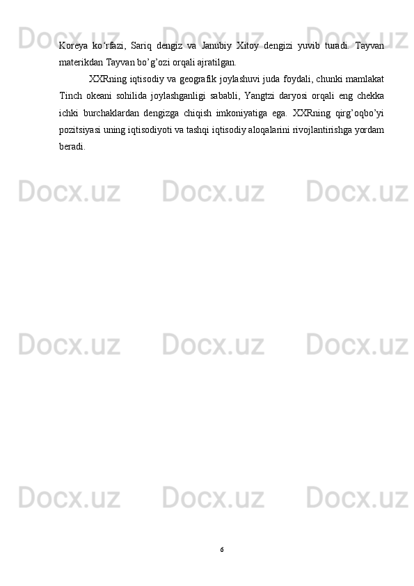 Koreya   ko rfazi,   Sariq   dengiz   va   Janubiy   Xitoy   dengizi   yuvib   turadi.   Tayvanʻ
materikdan Tayvan bo’g’ozi orqali ajratilgan.
XXRning iqtisodiy va geografik joylashuvi juda foydali, chunki mamlakat
Tinch   okeani   sohilida   joylashganligi   sababli,   Yangtzi   daryosi   orqali   eng   chekka
ichki   burchaklardan   dengizga   chiqish   imkoniyatiga   ega.   XXRning   qirg’oqbo’yi
pozitsiyasi uning iqtisodiyoti va tashqi iqtisodiy aloqalarini rivojlantirishga yordam
beradi.
6 