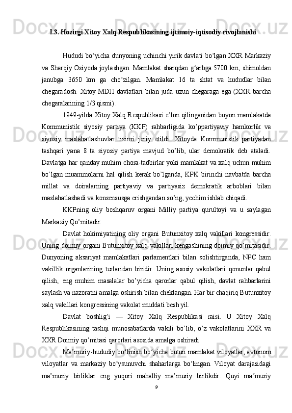 I.3. Hozirgi Xitoy Xalq Respublikasining ijtimoiy-iqtisodiy rivojlanishi
Hududi bo yicha dunyoning uchinchi yirik davlati bo lgan XXR Markaziyʻ ʻ
va Sharqiy Osiyoda joylashgan. Mamlakat  sharqdan g arbga 5700 km, shimoldan	
ʻ
janubga   3650   km   ga   cho zilgan.   Mamlakat   16   ta   shtat   va   hududlar   bilan	
ʻ
chegaradosh.  Xitoy MDH   davlatlari   bilan juda  uzun  chegaraga  ega (XXR  barcha
chegaralarining 1/3 qismi).
1949-yilda Xitoy Xalq Respublikasi e’lon qilinganidan buyon mamlakatda
Kommunistik   siyosiy   partiya   (KKP)   rahbarligida   ko’ppartiyaviy   hamkorlik   va
siyosiy   maslahatlashuvlar   tizimi   joriy   etildi.   Xitoyda   Kommunistik   partiyadan
tashqari   yana   8   ta   siyosiy   partiya   mavjud   bo’lib,   ular   demokratik   deb   ataladi.
Davlatga har qanday muhim chora-tadbirlar yoki mamlakat va xalq uchun muhim
bo’lgan   muammolarni   hal   qilish   kerak   bo’lganda,   KPK   birinchi   navbatda   barcha
millat   va   doiralarning   partiyaviy   va   partiyasiz   demokratik   arboblari   bilan
maslahatlashadi va konsensusga erishgandan so’ng, yechim ishlab chiqadi.
KKPning   oliy   boshqaruv   organi   Milliy   partiya   qurultoyi   va   u   saylagan
Markaziy Qo’mitadir.
Davlat   hokimiyatining   oliy   organi   Butunxitoy   xalq   vakillari   kongressidir.
Uning doimiy organi Butunxitoy xalq vakillari kengashining doimiy qo’mitasidir.
Dunyoning   aksariyat   mamlakatlari   parlamentlari   bilan   solishtirganda,   NPC   ham
vakillik   organlarining   turlaridan   biridir.   Uning   asosiy   vakolatlari   qonunlar   qabul
qilish,   eng   muhim   masalalar   bo’yicha   qarorlar   qabul   qilish,   davlat   rahbarlarini
saylash va nazoratni amalga oshirish bilan cheklangan. Har bir chaqiriq Butunxitoy
xalq vakillari kongressining vakolat muddati besh yil.
Davlat   boshlig i   —   Xitoy   Xalq   Respublikasi   raisi.   U   Xitoy   Xalq	
ʻ
Respublikasining   tashqi   munosabatlarda   vakili   bo’lib,   o’z   vakolatlarini   XXR   va
XXR Doimiy qo’mitasi qarorlari asosida amalga oshiradi.
Ma muriy-hududiy bo linish bo yicha butun mamlakat viloyatlar, avtonom	
ʼ ʻ ʻ
viloyatlar   va   markaziy   bo ysunuvchi   shaharlarga   bo lingan.   Viloyat   darajasidagi	
ʻ ʻ
ma’muriy   birliklar   eng   yuqori   mahalliy   ma’muriy   birlikdir.   Quyi   ma muriy	
ʼ
9 