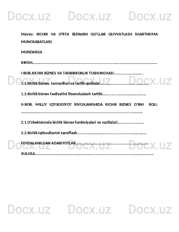 Mavzu:   KICHIK   VA   O'RTA   BiZNeSNI   QO'LLAB   QUVVATLASH   SHARTNOMA
MUNOSABATLARI. 
MUNDARIJA
KIRISH…………………………………………................................….....………………………………
I-BOB.KICHIK BiZNES VA TADBIRKORLIK TUSHUNCHASI............……………..
1.1.Kichik biznes  tamoyillari va tartib-qoidalar….................................……….
1.2.Kichik biznes faoliyatini litsenziyaiash tartibi…….........…….………….………
II-BOB.   MILLIY   IQTISODIYOT   RIVOJLANISHIDA   KICHIK   BIZNES   O’RNI     ROLI.
………………….....................................................................................………
2.1.O'zbekistonda kichik biznes funktsiyalari va vazifalari…....….......………
2.2.Kichik iqtisodiyotni tasniflash.........……………............................……...……
FOYDALANILGAN ADABIYOTLAR………………………….........................……….……
XULOSA…………………………………………………….....................................………………… 