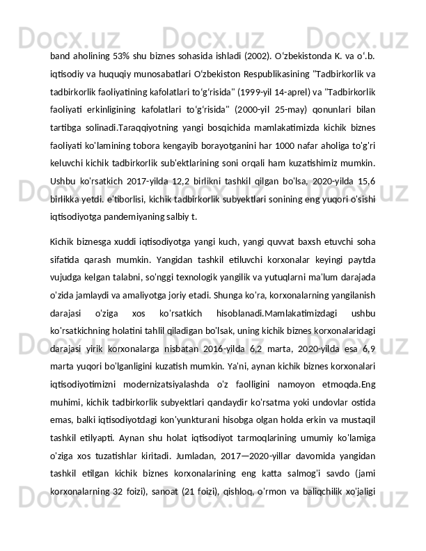 band aholining 53%  shu biznes  sohasida ishladi  (2002). Oʻzbekistonda  K. va oʻ.b.
iqtisodiy va huquqiy munosabatlari Oʻzbekiston Respublikasining "Tadbirkorlik va
tadbirkorlik faoliyatining kafolatlari toʻgʻrisida" (1999-yil 14-aprel) va "Tadbirkorlik
faoliyati   erkinligining   kafolatlari   toʻgʻrisida"   (2000-yil   25-may)   qonunlari   bilan
tartibga   solinadi.Taraqqiyotning   yangi   bosqichida   mamlakatimizda   kichik   biznes
faoliyati ko'lamining tobora kengayib borayotganini har 1000 nafar aholiga to'g'ri
keluvchi   kichik   tadbirkorlik   sub'ektlarining   soni   orqali   ham   kuzatishimiz   mumkin.
Ushbu   ko'rsatkich   2017-yilda   12,2   birlikni   tashkil   qilgan   bo'lsa,   2020-yilda   15,6
birlikka yetdi. e'tiborlisi, kichik tadbirkorlik subyektlari sonining eng yuqori o'sishi
iqtisodiyotga pandemiyaning salbiy t.
Kichik   biznesga   xuddi   iqtisodiyotga   yangi   kuch,   yangi   quvvat   baxsh   etuvchi   soha
sifatida   qarash   mumkin.   Yangidan   tashkil   etiluvchi   korxonalar   keyingi   paytda
vujudga kelgan talabni, so'nggi texnologik yangilik va yutuqlarni ma'lum darajada
o'zida jamlaydi va amaliyotga joriy etadi. Shunga ko'ra, korxonalarning yangilanish
darajasi   o'ziga   xos   ko'rsatkich   hisoblanadi.Mamlakatimizdagi   ushbu
ko'rsatkichning holatini tahlil qiladigan bo'lsak, uning kichik biznes korxonalaridagi
darajasi   yirik   korxonalarga   nisbatan   2016-yilda   6,2   marta,   2020-yilda   esa   6,9
marta yuqori bo'lganligini kuzatish mumkin. Ya'ni, aynan kichik biznes korxonalari
iqtisodiyotimizni   modernizatsiyalashda   o'z   faolligini   namoyon   etmoqda.Eng
muhimi,  kichik   tadbirkorlik   subyektlari   qandaydir   ko'rsatma   yoki   undovlar   ostida
emas, balki iqtisodiyotdagi kon'yunkturani hisobga olgan holda erkin va mustaqil
tashkil   etilyapti.   Aynan   shu   holat   iqtisodiyot   tarmoqlarining   umumiy   ko'lamiga
o'ziga   xos   tuzatishlar   kiritadi.   Jumladan,   2017—2020-yillar   davomida   yangidan
tashkil   etilgan   kichik   biznes   korxonalarining   eng   katta   salmog'i   savdo   (jami
korxonalarning   32   foizi),   sanoat   (21   foizi),   qishloq,   o'rmon   va   baliqchilik   xo'jaligi 
