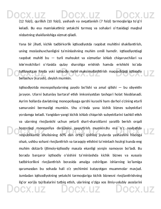 (12   foizi),   qurilish   (10   foizi),   yashash   va   ovqatlanish   (7   foizi)   tarmoqlariga   to'g'ri
keladi.   Bu   esa   mamlakatimiz   yetakchi   tarmoq   va   sohalari   o'rtasidagi   maqbul
nisbatning shakllanishiga xizmat qiladi.
Yana   bir   jihati,   kichik   tadbirkorlik   iqtisodiyotda   raqobat   muhitini   shakllantirish,
uning   moslashuvchanligini   ta'minlashning   muhim   omili   hamdir.   Iqtisodiyotdagi
raqobat   muhiti   bu   —   turli   mahsulot   va   xizmatlar   ishlab   chiqaruvchilari   va
iste'molchilari   o'rtasida   qulay   sharoitga   erishish   hamda   erishishi   ko'zda
tutilayotgan   foyda   yoki   iqtisodiy   nafni   maksimallashtirish   maqsadidagi   iqtisodiy
bellashuv (kurash), deyish mumkin.
Iqtisodiyotda   monopoliyalarning   paydo   bo'lishi   va   amal   qilishi   —   bu   obyektiv
jarayon.   Ularni   butunlay   bartaraf   etish   imkoniyatdan   tashqari   holat   hisoblanadi.
Ayrim hollarda davlatning monopoliyaga qarshi kurashi ham darhol o'zining etarli
samarasini   bermasligi   mumkin.   Shu   o'rinda   yana   kichik   biznes   subyektlari
yordamga keladi. Yangidan-yangi kichik ishlab chiqarish subyektlarini tashkil etish
va   ularning   rivojlanishi   uchun   yetarli   shart-sharoitlarni   yaratib   berish   orqali
bozordagi   monopoliya   darajasini   pasaytirish   mumkin.Bu   esa   о‘z   navbatida
respublikamiz   aholisining   60%   dan   ortig‘i   qishloq   joylarda   yashashini   hisobga
olsak, ushbu sohani rivojlantirish va taraqqiy etishini ta’minlash hozirgi kunda eng
muhim   dolzarb   ijtimoiy-iqtisodiy   masala   ekanligi   yorqin   namoyon   bо‘ladi.   Bu
borada   barqaror   iqtisodiy   о‘sishini   ta’minlashda   kichik   biznes   va   xususiy
tadbirkorlikni   rivojlantirish   borasida   amalga   oshirilgan   ishlarning   kо‘lamiga
qaramasdan   bu   sohada   hali   о‘z   yechimini   kutayotgan   muammolar   mavjud.
Jumladan   iqtisodiyotning   yetakchi   tarmoqlariga   kichik   biznesni   rivojlantirishning
ilg‘or   xorijiy   tajribalarini   tatbiq   etish,   ularining   о‘ziga   xos   ilmiy-uslubiy   asoslarini 