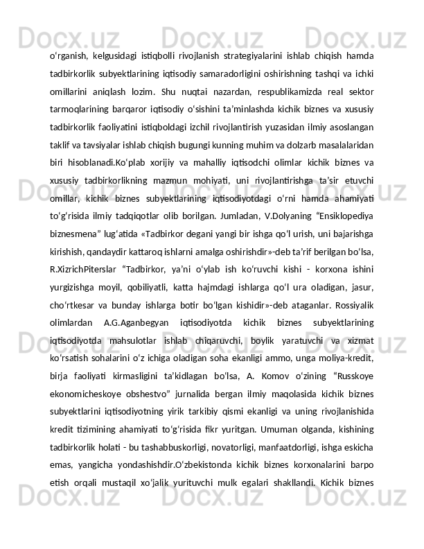 о‘rganish,   kelgusidagi   istiqbolli   rivojlanish   strategiyalarini   ishlab   chiqish   hamda
tadbirkorlik   subyektlarining   iqtisodiy   samaradorligini   oshirishning   tashqi   va   ichki
omillarini   aniqlash   lozim.   Shu   nuqtai   nazardan,   respublikamizda   real   sektor
tarmoqlarining   barqaror   iqtisodiy   о‘sishini   ta’minlashda   kichik   biznes   va   xususiy
tadbirkorlik   faoliyatini   istiqboldagi   izchil   rivojlantirish   yuzasidan   ilmiy   asoslangan
taklif va tavsiyalar ishlab chiqish bugungi kunning muhim va dolzarb masalalaridan
biri   hisoblanadi.Kо‘plab   xorijiy   va   mahalliy   iqtisodchi   olimlar   kichik   biznes   va
xususiy   tadbirkorlikning   mazmun   mohiyati,   uni   rivojlantirishga   ta’sir   etuvchi
omillar,   kichik   biznes   subyektlarining   iqtisodiyotdagi   о‘rni   hamda   ahamiyati
tо‘g‘risida   ilmiy   tadqiqotlar   olib   borilgan.   Jumladan,   V.Dolyaning   “Ensiklopediya
biznesmena” lug‘atida «Tadbirkor degani yangi bir ishga qо‘l urish, uni bajarishga
kirishish, qandaydir kattaroq ishlarni amalga oshirishdir»-deb ta’rif berilgan bо‘lsa,
R.XizrichPiterslar   “Tadbirkor,   ya’ni   о‘ylab   ish   kо‘ruvchi   kishi   -   korxona   ishini
yurgizishga   moyil,   qobiliyatli,   katta   hajmdagi   ishlarga   qо‘l   ura   oladigan,   jasur,
chо‘rtkesar   va   bunday   ishlarga   botir   bо‘lgan   kishidir»-deb   ataganlar.   Rossiyalik
olimlardan   A.G.Aganbegyan   iqtisodiyotda   kichik   biznes   subyektlarining
iqtisodiyotda   mahsulotlar   ishlab   chiqaruvchi,   boylik   yaratuvchi   va   xizmat
kо‘rsatish   sohalarini   о‘z  ichiga  oladigan   soha  ekanligi   ammo,  unga  moliya-kredit,
birja   faoliyati   kirmasligini   ta’kidlagan   bо‘lsa,   A.   Komov   о‘zining   “Russkoye
ekonomicheskoye   obshestvo”   jurnalida   bergan   ilmiy   maqolasida   kichik   biznes
subyektlarini   iqtisodiyotning   yirik   tarkibiy   qismi   ekanligi   va   uning   rivojlanishida
kredit   tizimining   ahamiyati   tо‘g‘risida   fikr   yuritgan.   Umuman   olganda,   kishining
tadbirkorlik holati - bu tashabbuskorligi, novatorligi, manfaatdorligi, ishga eskicha
emas,   yangicha   yondashishdir.О‘zbekistonda   kichik   biznes   korxonalarini   barpo
etish   orqali   mustaqil   xо‘jalik   yurituvchi   mulk   egalari   shakllandi.   Kichik   biznes 