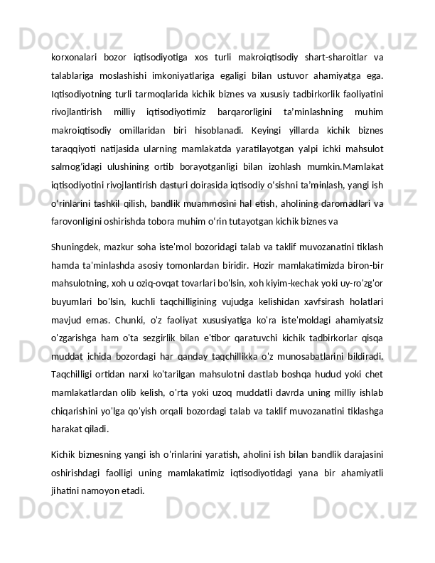 korxonalari   bozor   iqtisodiyotiga   xos   turli   makroiqtisodiy   shart-sharoitlar   va
talablariga   moslashishi   imkoniyatlariga   egaligi   bilan   ustuvor   ahamiyatga   ega.
Iqtisodiyotning   turli   tarmoqlarida   kichik   biznes   va   xususiy   tadbirkorlik   faoliyatini
rivojlantirish   milliy   iqtisodiyotimiz   barqarorligini   ta’minlashning   muhim
makroiqtisodiy   omillaridan   biri   hisoblanadi.   Keyingi   yillarda   kichik   biznes
taraqqiyoti   natijasida   ularning   mamlakatda   yaratilayotgan   yalpi   ichki   mahsulot
salmog‘idagi   ulushining   ortib   borayotganligi   bilan   izohlash   mumkin.Mamlakat
iqtisodiyotini rivojlantirish dasturi doirasida iqtisodiy о‘sishni ta’minlash, yangi ish
о‘rinlarini   tashkil   qilish,   bandlik   muammosini   hal   etish,   aholining   daromadlari   va
farovonligini oshirishda tobora muhim о‘rin tutayotgan kichik biznes va 
Shuningdek, mazkur  soha iste'mol bozoridagi talab va taklif  muvozanatini tiklash
hamda   ta'minlashda   asosiy   tomonlardan   biridir.   Hozir   mamlakatimizda   biron-bir
mahsulotning, xoh u oziq-ovqat tovarlari bo'lsin, xoh kiyim-kechak yoki uy-ro'zg'or
buyumlari   bo'lsin,   kuchli   taqchilligining   vujudga   kelishidan   xavfsirash   holatlari
mavjud   emas.   Chunki,   o'z   faoliyat   xususiyatiga   ko'ra   iste'moldagi   ahamiyatsiz
o'zgarishga   ham   o'ta   sezgirlik   bilan   e'tibor   qaratuvchi   kichik   tadbirkorlar   qisqa
muddat   ichida   bozordagi   har   qanday   taqchillikka   o'z   munosabatlarini   bildiradi.
Taqchilligi   ortidan   narxi   ko'tarilgan   mahsulotni   dastlab   boshqa   hudud   yoki   chet
mamlakatlardan   olib   kelish,   o'rta   yoki   uzoq   muddatli   davrda   uning   milliy   ishlab
chiqarishini   yo'lga   qo'yish   orqali   bozordagi   talab   va   taklif   muvozanatini   tiklashga
harakat qiladi.
Kichik   biznesning  yangi  ish   o'rinlarini  yaratish,  aholini ish   bilan   bandlik  darajasini
oshirishdagi   faolligi   uning   mamlakatimiz   iqtisodiyotidagi   yana   bir   ahamiyatli
jihatini namoyon etadi. 