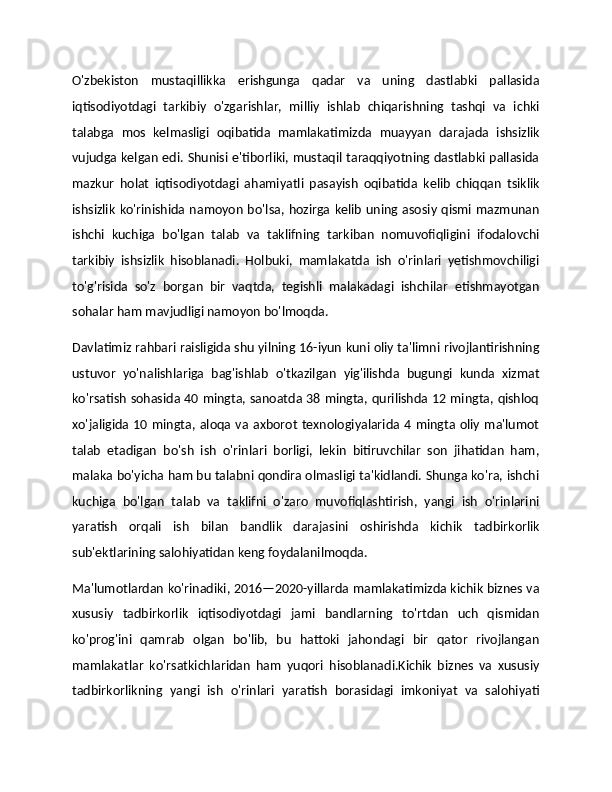 O'zbekiston   mustaqillikka   erishgunga   qadar   va   uning   dastlabki   pallasida
iqtisodiyotdagi   tarkibiy   o'zgarishlar,   milliy   ishlab   chiqarishning   tashqi   va   ichki
talabga   mos   kelmasligi   oqibatida   mamlakatimizda   muayyan   darajada   ishsizlik
vujudga kelgan edi. Shunisi e'tiborliki, mustaqil taraqqiyotning dastlabki pallasida
mazkur   holat   iqtisodiyotdagi   ahamiyatli   pasayish   oqibatida   kelib   chiqqan   tsiklik
ishsizlik  ko'rinishida namoyon bo'lsa, hozirga kelib uning asosiy qismi mazmunan
ishchi   kuchiga   bo'lgan   talab   va   taklifning   tarkiban   nomuvofiqligini   ifodalovchi
tarkibiy   ishsizlik   hisoblanadi.   Holbuki,   mamlakatda   ish   o'rinlari   yetishmovchiligi
to'g'risida   so'z   borgan   bir   vaqtda,   tegishli   malakadagi   ishchilar   etishmayotgan
sohalar ham mavjudligi namoyon bo'lmoqda.
Davlatimiz rahbari raisligida shu yilning 16-iyun kuni oliy ta'limni rivojlantirishning
ustuvor   yo'nalishlariga   bag'ishlab   o'tkazilgan   yig'ilishda   bugungi   kunda   xizmat
ko'rsatish sohasida 40 mingta, sanoatda 38 mingta, qurilishda 12 mingta, qishloq
xo'jaligida  10 mingta, aloqa  va  axborot  texnologiyalarida 4 mingta oliy  ma'lumot
talab   etadigan   bo'sh   ish   o'rinlari   borligi,   lekin   bitiruvchilar   son   jihatidan   ham,
malaka bo'yicha ham bu talabni qondira olmasligi ta'kidlandi. Shunga ko'ra, ishchi
kuchiga   bo'lgan   talab   va   taklifni   o'zaro   muvofiqlashtirish,   yangi   ish   o'rinlarini
yaratish   orqali   ish   bilan   bandlik   darajasini   oshirishda   kichik   tadbirkorlik
sub'ektlarining salohiyatidan keng foydalanilmoqda.
Ma'lumotlardan ko'rinadiki, 2016—2020-yillarda mamlakatimizda kichik biznes va
xususiy   tadbirkorlik   iqtisodiyotdagi   jami   bandlarning   to'rtdan   uch   qismidan
ko'prog'ini   qamrab   olgan   bo'lib,   bu   hattoki   jahondagi   bir   qator   rivojlangan
mamlakatlar   ko'rsatkichlaridan   ham   yuqori   hisoblanadi.Kichik   biznes   va   xususiy
tadbirkorlikning   yangi   ish   o'rinlari   yaratish   borasidagi   imkoniyat   va   salohiyati 
