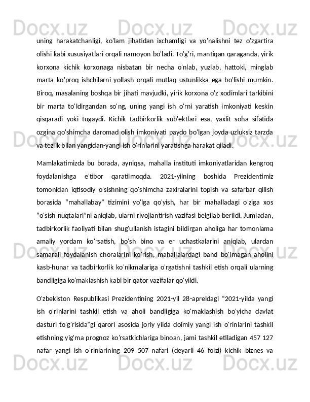 uning   harakatchanligi,   ko'lam   jihatidan   ixchamligi   va   yo'nalishni   tez   o'zgartira
olishi kabi xususiyatlari orqali namoyon bo'ladi. To'g'ri, mantiqan qaraganda, yirik
korxona   kichik   korxonaga   nisbatan   bir   necha   o'nlab,   yuzlab,   hattoki,   minglab
marta   ko'proq   ishchilarni   yollash   orqali   mutlaq   ustunlikka   ega   bo'lishi   mumkin.
Biroq, masalaning boshqa bir jihati mavjudki, yirik korxona o'z xodimlari tarkibini
bir   marta   to'ldirgandan   so'ng,   uning   yangi   ish   o'rni   yaratish   imkoniyati   keskin
qisqaradi   yoki   tugaydi.   Kichik   tadbirkorlik   sub'ektlari   esa,   yaxlit   soha   sifatida
ozgina qo'shimcha  daromad  olish imkoniyati  paydo  bo'lgan joyda uzluksiz  tarzda
va tezlik bilan yangidan-yangi ish o'rinlarini yaratishga harakat qiladi.
Mamlakatimizda   bu   borada,   ayniqsa,   mahalla   instituti   imkoniyatlaridan   kengroq
foydalanishga   e'tibor   qaratilmoqda.   2021-yilning   boshida   Prezidentimiz
tomonidan   iqtisodiy   o'sishning   qo'shimcha   zaxiralarini   topish   va   safarbar   qilish
borasida   “mahallabay”   tizimini   yo'lga   qo'yish,   har   bir   mahalladagi   o'ziga   xos
“o'sish nuqtalari”ni aniqlab, ularni rivojlantirish vazifasi belgilab berildi. Jumladan,
tadbirkorlik   faoliyati   bilan   shug'ullanish   istagini   bildirgan   aholiga   har   tomonlama
amaliy   yordam   ko'rsatish,   bo'sh   bino   va   er   uchastkalarini   aniqlab,   ulardan
samarali   foydalanish   choralarini   ko'rish,   mahallalardagi   band   bo'lmagan   aholini
kasb-hunar   va   tadbirkorlik   ko'nikmalariga   o'rgatishni   tashkil   etish   orqali   ularning
bandligiga ko'maklashish kabi bir qator vazifalar qo'yildi.
O'zbekiston   Respublikasi   Prezidentining   2021-yil   28-apreldagi   “2021-yilda   yangi
ish   o'rinlarini   tashkil   etish   va   aholi   bandligiga   ko'maklashish   bo'yicha   davlat
dasturi   to'g'risida”gi   qarori   asosida   joriy   yilda   doimiy   yangi   ish   o'rinlarini   tashkil
etishning yig'ma prognoz ko'rsatkichlariga binoan, jami tashkil etiladigan 457 127
nafar   yangi   ish   o'rinlarining   209   507   nafari   (deyarli   46   foizi)   kichik   biznes   va 