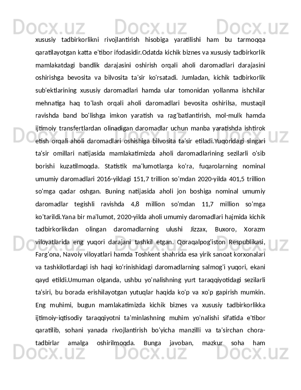 xususiy   tadbirkorlikni   rivojlantirish   hisobiga   yaratilishi   ham   bu   tarmoqqa
qaratilayotgan katta e'tibor ifodasidir.Odatda kichik biznes va xususiy tadbirkorlik
mamlakatdagi   bandlik   darajasini   oshirish   orqali   aholi   daromadlari   darajasini
oshirishga   bevosita   va   bilvosita   ta'sir   ko'rsatadi.   Jumladan,   kichik   tadbirkorlik
sub'ektlarining   xususiy   daromadlari   hamda   ular   tomonidan   yollanma   ishchilar
mehnatiga   haq   to'lash   orqali   aholi   daromadlari   bevosita   oshirilsa,   mustaqil
ravishda   band   bo'lishga   imkon   yaratish   va   rag'batlantirish,   mol-mulk   hamda
ijtimoiy   transfertlardan   olinadigan   daromadlar   uchun   manba   yaratishda   ishtirok
etish   orqali   aholi   daromadlari   oshishiga   bilvosita   ta'sir   etiladi.Yuqoridagi   singari
ta'sir   omillari   natijasida   mamlakatimizda   aholi   daromadlarining   sezilarli   o'sib
borishi   kuzatilmoqda.   Statistik   ma'lumotlarga   ko'ra,   fuqarolarning   nominal
umumiy daromadlari  2016-yildagi  151,7 trillion  so'mdan  2020-yilda  401,5  trillion
so'mga   qadar   oshgan.   Buning   natijasida   aholi   jon   boshiga   nominal   umumiy
daromadlar   tegishli   ravishda   4,8   million   so'mdan   11,7   million   so'mga
ko'tarildi.Yana bir ma'lumot, 2020-yilda aholi umumiy daromadlari hajmida kichik
tadbirkorlikdan   olingan   daromadlarning   ulushi   Jizzax,   Buxoro,   Xorazm
viloyatlarida   eng   yuqori   darajani   tashkil   etgan.   Qoraqalpog'iston   Respublikasi,
Farg'ona, Navoiy viloyatlari hamda Toshkent shahrida esa yirik sanoat korxonalari
va   tashkilotlardagi   ish   haqi   ko'rinishidagi   daromadlarning   salmog'i   yuqori,   ekani
qayd   etildi.Umuman   olganda,   ushbu   yo'nalishning   yurt   taraqqiyotidagi   sezilarli
ta'siri,   bu   borada   erishilayotgan   yutuqlar   haqida   ko'p   va   xo'p   gapirish   mumkin.
Eng   muhimi,   bugun   mamlakatimizda   kichik   biznes   va   xususiy   tadbirkorlikka
ijtimoiy-iqtisodiy   taraqqiyotni   ta'minlashning   muhim   yo'nalishi   sifatida   e'tibor
qaratilib,   sohani   yanada   rivojlantirish   bo'yicha   manzilli   va   ta'sirchan   chora-
tadbirlar   amalga   oshirilmoqda.   Bunga   javoban,   mazkur   soha   ham 