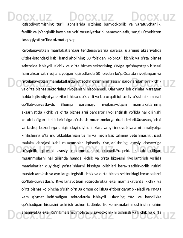 iqtisodiyotimizning   turli   jabhalarida   o'zining   bunyodkorlik   va   yaratuvchanlik,
faollik va jo'shqinlik baxsh etuvchi xususiyatlarini namoyon etib, Yangi O'zbekiston
taraqqiyoti yo'lida xizmat qilyap
Rivojlanayotgan   mamlakatlardagi   tendensiyalarga   qaralsa,   ularning   aksariyatida
O‘zbekistondagi   kabi   band   aholining   50   foizidan   ko‘prog’i   kichik   va   o‘rta   biznes
sektorida   ishlaydi.   Kichik   va   o‘rta   biznes   sektorining   YIMga   qo‘shayotgan   hissasi
ham aksariyat rivojlanayotgan iqtisodlarda 50 foizdan ko‘p.Odatda rivojlangan va
rivojlanayotgan   mamlakatlarda  iqtisodiy  o‘sishning  asosiy  garovlaridan  biri  kichik
va o‘rta biznes sektorining rivojlanishi hisoblanadi. Ular yangi ish o‘rinlari yaratgan
holda iqtisodiyotga sezilarli hissa qo‘shadi va bu orqali iqtisodiy o‘sishni samarali
qo‘llab-quvvatlaydi.   Shunga   qaramay,   rivojlanayotgan   mamlakatlarning
aksariyatida   kichik   va   o‘rta   bizneslarni   barqaror   rivojlantirish   yo‘lida   hal   qilinishi
kerak   bo‘lgan   bir-birlarinikiga   o‘xshash   muammolarga   duch   keladi.Xususan,   ichki
va   tashqi   bozorlarga   chiqishdagi   qiyinchiliklar,   yangi   innovatsiyalarni   amaliyotga
kiritishning   o‘ta   murakkablashgan   tizimi   va   inson   kapitalining   yetishmasligi,   past
malaka   darajasi   kabi   muammolar   iqtisodiy   rivojlanishning   asosiy   drayveriga
to‘sqinlik   qiluvchi   asosiy   muammolar   hisoblanadi.Yuqorida   sanab   o‘tilgan
muammolarni   hal   qilishda   hamda   kichik   va   o‘rta   biznesni   rivojlantirish   yo‘lida
mamlakatlar   quyidagi   yo‘nalishlarni   hisobga   olishlari   kerak:Tadbirkorlik   ruhini
mustahkamlash va ayollarga tegishli kichik va o‘rta biznes sektoridagi korxonalarni
qo‘llab-quvvatlash.   Rivojlanayotgan   iqtisodiyotga   ega   mamlakatlarda   kichik   va
o‘rta biznes ko‘pincha o‘sish o‘rniga omon qolishga e’tibor qaratib keladi va YIMga
kam   qiymat   keltiradigan   sektorlarda   ishlaydi.   Ularning   YIM   va   bandlikka
qo‘shadigan   hissasini   oshirish   uchun   tadbirkorlik   ko‘nikmalarini   oshirish   muhim
ahamiyatga ega. Ko‘nikmalarni, moliyaviy savodxonlikni oshirish va kichik va o‘rta 