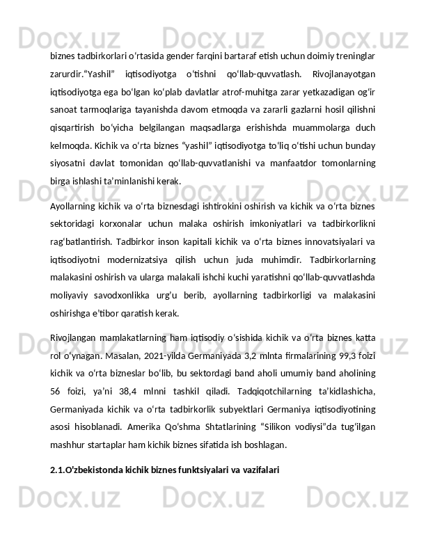 biznes tadbirkorlari o‘rtasida gender farqini bartaraf etish uchun doimiy treninglar
zarurdir.“Yashil”   iqtisodiyotga   o‘tishni   qo‘llab-quvvatlash.   Rivojlanayotgan
iqtisodiyotga ega bo‘lgan ko‘plab davlatlar atrof-muhitga zarar yetkazadigan og‘ir
sanoat   tarmoqlariga   tayanishda   davom   etmoqda   va   zararli   gazlarni   hosil   qilishni
qisqartirish   bo‘yicha   belgilangan   maqsadlarga   erishishda   muammolarga   duch
kelmoqda. Kichik va o‘rta biznes “yashil” iqtisodiyotga to‘liq o‘tishi uchun bunday
siyosatni   davlat   tomonidan   qo‘llab-quvvatlanishi   va   manfaatdor   tomonlarning
birga ishlashi ta’minlanishi kerak.
Ayollarning  kichik va o‘rta biznesdagi ishtirokini oshirish va kichik va o‘rta  biznes
sektoridagi   korxonalar   uchun   malaka   oshirish   imkoniyatlari   va   tadbirkorlikni
rag‘batlantirish.   Tadbirkor   inson   kapitali   kichik   va   o‘rta   biznes   innovatsiyalari   va
iqtisodiyotni   modernizatsiya   qilish   uchun   juda   muhimdir.   Tadbirkorlarning
malakasini oshirish va ularga malakali ishchi kuchi yaratishni qo‘llab-quvvatlashda
moliyaviy   savodxonlikka   urg’u   berib,   ayollarning   tadbirkorligi   va   malakasini
oshirishga e’tibor qaratish kerak.
Rivojlangan   mamlakatlarning   ham   iqtisodiy   o‘sishida   kichik   va   o‘rta   biznes   katta
rol o‘ynagan. Masalan, 2021-yilda Germaniyada 3,2 mlnta firmalarining 99,3 foizi
kichik   va  o‘rta  bizneslar   bo‘lib,  bu   sektordagi  band  aholi  umumiy  band  aholining
56   foizi,   ya’ni   38,4   mlnni   tashkil   qiladi.   Tadqiqotchilarning   ta’kidlashicha,
Germaniyada   kichik   va   o‘rta   tadbirkorlik   subyektlari   Germaniya   iqtisodiyotining
asosi   hisoblanadi.   Amerika   Qo‘shma   Shtatlarining   “Silikon   vodiysi”da   tug‘ilgan
mashhur startaplar ham kichik biznes sifatida ish boshlagan.
2.1.O'zbekistonda kichik biznes funktsiyalari va vazifalari 