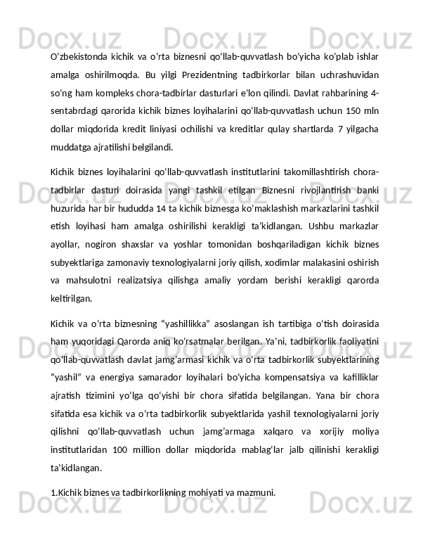 O‘zbekistonda   kichik   va   o‘rta   biznesni   qo‘llab-quvvatlash   bo‘yicha   ko‘plab   ishlar
amalga   oshirilmoqda.   Bu   yilgi   Prezidentning   tadbirkorlar   bilan   uchrashuvidan
so‘ng ham kompleks chora-tadbirlar dasturlari e’lon qilindi. Davlat rahbarining 4-
sentabrdagi   qarorida   kichik   biznes   loyihalarini   qo‘llab-quvvatlash   uchun   150   mln
dollar   miqdorida   kredit   liniyasi   ochilishi   va   kreditlar   qulay   shartlarda   7   yilgacha
muddatga ajratilishi belgilandi.
Kichik   biznes   loyihalarini   qo‘llab-quvvatlash   institutlarini   takomillashtirish   chora-
tadbirlar   dasturi   doirasida   yangi   tashkil   etilgan   Biznesni   rivojlantirish   banki
huzurida har bir hududda 14 ta kichik biznesga ko‘maklashish markazlarini tashkil
etish   loyihasi   ham   amalga   oshirilishi   kerakligi   ta’kidlangan.   Ushbu   markazlar
ayollar,   nogiron   shaxslar   va   yoshlar   tomonidan   boshqariladigan   kichik   biznes
subyektlariga zamonaviy texnologiyalarni joriy qilish, xodimlar malakasini oshirish
va   mahsulotni   realizatsiya   qilishga   amaliy   yordam   berishi   kerakligi   qarorda
keltirilgan.
Kichik   va   o‘rta   biznesning   “yashillikka”   asoslangan   ish   tartibiga   o‘tish   doirasida
ham  yuqoridagi Qarorda aniq  ko‘rsatmalar  berilgan.  Ya’ni, tadbirkorlik faoliyatini
qo‘llab-quvvatlash   davlat   jamg‘armasi   kichik   va   o‘rta   tadbirkorlik   subyektlarining
“yashil”   va   energiya   samarador   loyihalari   bo‘yicha   kompensatsiya   va   kafilliklar
ajratish   tizimini   yo‘lga   qo‘yishi   bir   chora   sifatida   belgilangan.   Yana   bir   chora
sifatida   esa   kichik   va   o‘rta   tadbirkorlik   subyektlarida   yashil   texnologiyalarni   joriy
qilishni   qo‘llab-quvvatlash   uchun   jamg’armaga   xalqaro   va   xorijiy   moliya
institutlaridan   100   million   dollar   miqdorida   mablag‘lar   jalb   qilinishi   kerakligi
ta’kidlangan.
1.Kichik biznes va tadbirkorlikning mohiyati va mazmuni. 