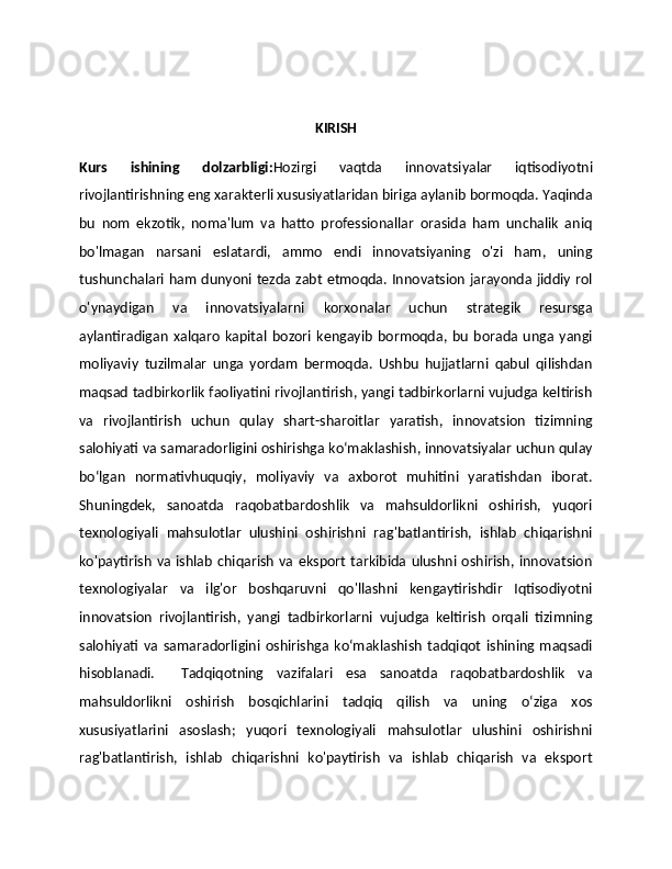 KIRISH
Kurs   ishining   dolzarbligi: Hozirgi   vaqtda   innovatsiyalar   iqtisodiyotni
rivojlantirishning eng xarakterli xususiyatlaridan biriga aylanib bormoqda. Yaqinda
bu   nom   ekzotik,   noma'lum   va   hatto   professionallar   orasida   ham   unchalik   aniq
bo'lmagan   narsani   eslatardi,   ammo   endi   innovatsiyaning   o'zi   ham,   uning
tushunchalari ham dunyoni tezda zabt etmoqda. Innovatsion jarayonda jiddiy rol
o'ynaydigan   va   innovatsiyalarni   korxonalar   uchun   strategik   resursga
aylantiradigan   xalqaro   kapital   bozori   kengayib   bormoqda,   bu   borada   unga   yangi
moliyaviy   tuzilmalar   unga   yordam   bermoqda.   Ushbu   hujjatlarni   qabul   qilishdan
maqsad tadbirkorlik faoliyatini rivojlantirish, yangi tadbirkorlarni vujudga keltirish
va   rivojlantirish   uchun   qulay   shart-sharoitlar   yaratish,   innovatsion   tizimning
salohiyati va samaradorligini oshirishga ko‘maklashish, innovatsiyalar uchun qulay
bo‘lgan   normativhuquqiy,   moliyaviy   va   axborot   muhitini   yaratishdan   iborat.
Shuningdek,   sanoatda   raqobatbardoshlik   va   mahsuldorlikni   oshirish,   yuqori
texnologiyali   mahsulotlar   ulushini   oshirishni   rag'batlantirish,   ishlab   chiqarishni
ko'paytirish   va  ishlab   chiqarish   va  eksport   tarkibida  ulushni  oshirish,  innovatsion
texnologiyalar   va   ilg'or   boshqaruvni   qo'llashni   kengaytirishdir   Iqtisodiyotni
innovatsion   rivojlantirish,   yangi   tadbirkorlarni   vujudga   keltirish   orqali   tizimning
salohiyati   va   samaradorligini   oshirishga   ko‘maklashish   tadqiqot   ishining   maqsadi
hisoblanadi.     Tadqiqotning   vazifalari   esa   sanoatda   raqobatbardoshlik   va
mahsuldorlikni   oshirish   bosqichlarini   tadqiq   qilish   va   uning   о‘ziga   xos
xususiyatlarini   asoslash;   yuqori   texnologiyali   mahsulotlar   ulushini   oshirishni
rag'batlantirish,   ishlab   chiqarishni   ko'paytirish   va   ishlab   chiqarish   va   eksport 