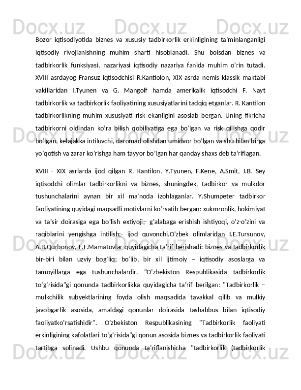 Bozor   iqtisodiyotida   biznes   va   xususiy   tadbirkorlik   erkinligining   ta’minlanganligi
iqtisodiy   rivojlanishning   muhim   sharti   hisoblanadi.   Shu   boisdan   biznes   va
tadbirkorlik   funksiyasi,   nazariyasi   iqtisodiy   nazariya   fanida   muhim   o’rin   tutadi.
XVIII   asrdayog   Fransuz   iqtisodchisi   R.Kantiolon,   XIX   asrda   nemis   klassik   maktabi
vakillaridan   I.Tyunen   va   G.   Mangolf   hamda   amerikalik   iqtisodchi   F.   Nayt
tadbirkorlik va tadbirkorlik faoliyatining xususiyatlarini tadqiq etganlar. R. Kantilon
tadbirkorlikning   muhim   xususiyati   risk   ekanligini   asoslab   bergan.   Uning   fikricha
tadbirkorni   oldindan   ko’ra   bilish   qobiliyatiga   ega   bo’lgan   va   risk   qilishga   qodir
bo’lgan, kelajakka intiluvchi, daromad olishdan umidvor bo’lgan va shu bilan birga
yo’qotish va zarar ko’rishga ham tayyor bo’lgan har qanday shaxs deb ta’riflagan.
XVIII   -   XIX   asrlarda   ijod   qilgan   R.   Kantilon,   Y.Tyunen,   F.Kene,   A.Smit,   J.B.   Sey
iqtisodchi   olimlar   tadbirkorlikni   va   biznes,   shuningdek,   tadbirkor   va   mulkdor
tushunchalarini   aynan   bir   xil   ma’noda   izohlaganlar.   Y.Shumpeter   tadbirkor
faoliyatining quyidagi maqsadli motivlarni ko’rsatib bergan: xukmronlik, hokimiyat
va   ta’sir   doirasiga   ega   bo’lish   extiyoji;-   g’alabaga   erishish   ishtiyoqi,   o’z-o’zini   va
raqiblarini   yengishga   intilish;-   ijod   quvonchi.O’zbek   olimlaridan   I.E.Tursunov,
A.B.Qurbonov, F.F.Mamatovlar quyidagicha ta’rif berishadi: biznes va tadbirkorlik
bir-biri   bilan   uzviy   bog’liq;   bo’lib,   bir   xil   ijtimoiy   –   iqtisodiy   asoslarga   va
tamoyillarga   ega   tushunchalardir.   "O’zbekiston   Respublikasida   tadbirkorlik
to’g’risida"gi   qonunda   tadbirkorlikka   quyidagicha   ta’rif   berilgan:   "Tadbirkorlik   –
mulkchilik   subyektlarining   foyda   olish   maqsadida   tavakkal   qilib   va   mulkiy
javobgarlik   asosida,   amaldagi   qonunlar   doirasida   tashabbus   bilan   iqtisodiy
faoliyatko’rsatishidir".   O’zbekiston   Respublikasining   "Tadbirkorlik   faoliyati
erkinligining kafolatlari to’g’risida"gi qonun asosida biznes va tadbirkorlik faoliyati
tartibga   solinadi.   Ushbu   qonunda   ta’riflanishicha   "tadbirkorlik   (tadbirkorlik 