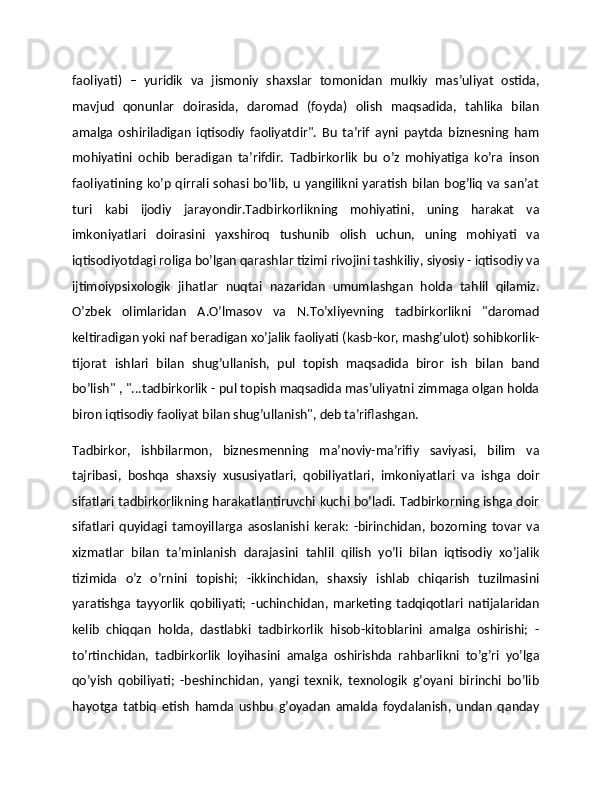 faoliyati)   –   yuridik   va   jismoniy   shaxslar   tomonidan   mulkiy   mas’uliyat   ostida,
mavjud   qonunlar   doirasida,   daromad   (foyda)   olish   maqsadida,   tahlika   bilan
amalga   oshiriladigan   iqtisodiy   faoliyatdir".   Bu   ta’rif   ayni   paytda   biznesning   ham
mohiyatini   ochib   beradigan   ta’rifdir.   Tadbirkorlik   bu   o’z   mohiyatiga   ko’ra   inson
faoliyatining ko’p qirrali sohasi bo’lib, u yangilikni yaratish bilan bog’liq va san’at
turi   kabi   ijodiy   jarayondir.Tadbirkorlikning   mohiyatini,   uning   harakat   va
imkoniyatlari   doirasini   yaxshiroq   tushunib   olish   uchun,   uning   mohiyati   va
iqtisodiyotdagi roliga bo’lgan qarashlar tizimi rivojini tashkiliy, siyosiy - iqtisodiy va
ijtimoiypsixologik   jihatlar   nuqtai   nazaridan   umumlashgan   holda   tahlil   qilamiz.
O’zbek   olimlaridan   A.O’lmasov   va   N.To’xliyevning   tadbirkorlikni   "daromad
keltiradigan yoki naf beradigan xo’jalik faoliyati (kasb-kor, mashg’ulot) sohibkorlik-
tijorat   ishlari   bilan   shug’ullanish,   pul   topish   maqsadida   biror   ish   bilan   band
bo’lish" , "...tadbirkorlik - pul topish maqsadida mas’uliyatni zimmaga olgan holda
biron iqtisodiy faoliyat bilan shug’ullanish", deb ta’riflashgan.
Tadbirkor,   ishbilarmon,   biznesmenning   ma’noviy-ma’rifiy   saviyasi,   bilim   va
tajribasi,   boshqa   shaxsiy   xususiyatlari,   qobiliyatlari,   imkoniyatlari   va   ishga   doir
sifatlari tadbirkorlikning harakatlantiruvchi kuchi bo’ladi. Tadbirkorning ishga doir
sifatlari   quyidagi   tamoyillarga   asoslanishi   kerak:   -birinchidan,   bozorning   tovar   va
xizmatlar   bilan   ta’minlanish   darajasini   tahlil   qilish   yo’li   bilan   iqtisodiy   xo’jalik
tizimida   o’z   o’rnini   topishi;   -ikkinchidan,   shaxsiy   ishlab   chiqarish   tuzilmasini
yaratishga   tayyorlik   qobiliyati;   -uchinchidan,   marketing   tadqiqotlari   natijalaridan
kelib   chiqqan   holda,   dastlabki   tadbirkorlik   hisob-kitoblarini   amalga   oshirishi;   -
to’rtinchidan,   tadbirkorlik   loyihasini   amalga   oshirishda   rahbarlikni   to’g’ri   yo’lga
qo’yish   qobiliyati;   -beshinchidan,   yangi   texnik,   texnologik   g’oyani   birinchi   bo’lib
hayotga   tatbiq   etish   hamda   ushbu   g’oyadan   amalda   foydalanish,   undan   qanday