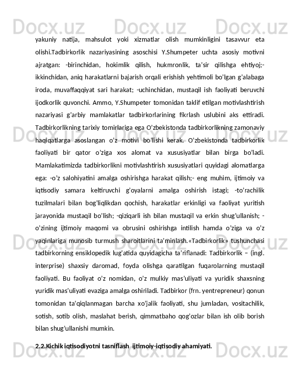 yakuniy   natija,   mahsulot   yoki   xizmatlar   olish   mumkinligini   tasavvur   eta
olishi.Tadbirkorlik   nazariyasining   asoschisi   Y.Shumpeter   uchta   asosiy   motivni
ajratgan:   -birinchidan,   hokimlik   qilish,   hukmronlik,   ta’sir   qilishga   ehtiyoj;-
ikkinchidan, aniq harakatlarni bajarish orqali erishish yehtimoli bo’lgan g’alabaga
iroda,   muvaffaqqiyat   sari   harakat;   -uchinchidan,   mustaqil   ish   faoliyati   beruvchi
ijodkorlik quvonchi. Ammo, Y.Shumpeter tomonidan taklif etilgan motivlashtirish
nazariyasi   g’arbiy   mamlakatlar   tadbirkorlarining   fikrlash   uslubini   aks   ettiradi.
Tadbirkorlikning tarixiy tomirlariga ega O’zbekistonda tadbirkorlikning zamonaviy
haqiqatlarga   asoslangan   o’z   motivi   bo’lishi   kerak.   O’zbekistonda   tadbirkorlik
faoliyati   bir   qator   o’ziga   xos   alomat   va   xususiyatlar   bilan   birga   bo’ladi.
Mamlakatimizda   tadbirkorlikni   motivlashtirish   xususiyatlari   quyidagi   alomatlarga
ega:   -o’z   salohiyatini   amalga   oshirishga   harakat   qilish;-   eng   muhim,   ijtimoiy   va
iqtisodiy   samara   keltiruvchi   g’oyalarni   amalga   oshirish   istagi;   -to’rachilik
tuzilmalari   bilan   bog’liqlikdan   qochish,   harakatlar   erkinligi   va   faoliyat   yuritish
jarayonida   mustaqil   bo’lish;   -qiziqarli   ish   bilan   mustaqil   va   erkin   shug’ullanish;   -
o’zining   ijtimoiy   maqomi   va   obrusini   oshirishga   intilish   hamda   o’ziga   va   o’z
yaqinlariga   munosib   turmush   sharoitlarini   ta’minlash.«Tadbirkorlik»   tushunchasi
tadbirkorning   ensiklopedik   lug’atida   quyidagicha   ta’riflanadi:   Tadbirkorlik   –   (ingl.
interprise)   shaxsiy   daromad,   foyda   olishga   qaratilgan   fuqarolarning   mustaqil
faoliyati.   Bu   faoliyat   o’z   nomidan,   o’z   mulkiy   mas’uliyati   va   yuridik   shaxsning
yuridik mas’uliyati evaziga amalga oshiriladi. Tadbirkor (frn. yentrepreneur) qonun
tomonidan   ta’qiqlanmagan   barcha   xo’jalik   faoliyati,   shu   jumladan,   vositachilik,
sotish,   sotib   olish,   maslahat   berish,   qimmatbaho   qog’ozlar   bilan   ish   olib   borish
bilan shug’ullanishi mumkin.
2.2.Kichik iqtisodiyotni tasniflash  ijtimoiy-iqtisodiy ahamiyati.