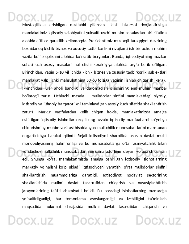 Mustaqillikka   erishilgan   dastlabki   yillardan   kichik   biznesni   rivojlantirishga
mamlakatimiz   iqtisodiy   salohiyatini   yuksaltiruvchi  muhim   sohalardan   biri   sifatida
alohida e’tibor qaratilib  kelinmoqda. Prezidentimiz mustaqil taraqqiyot  davrining
boshidanoq kichik biznes va xususiy tadbirkorlikni rivojlantirish biz uchun muhim
vazifa   bo’lib   qolishini   alohida   ko’rsatib   berganlar.   Bunda,   iqtisodiyotning   mazkur
sohasi   uch   asosiy   masalani   hal   etishi   kerakligiga   alohida   urg’u   berib   o’tilgan.
Birinchidan,   yaqin   5-10   yil   ichida   kichik   biznes   va   xususiy   tadbirkorlik   sub’ektlari
mamlakat  yalpi ichki mahsulotining 50-60 foiziga yaqinini ishlab chiqarishi kerak.
Ikkinchidan,   ular   aholi   bandligi   va   daromadlari   o’sishining   eng   muhim   manbai
bo’lmog’i   zarur.   Uchinchi   masala   –   mulkdorlar   sinfini   mamlakatdagi   siyosiy,
iqtisodiy va ijtimoiy barqarorlikni taminlaydigan asosiy kuch sifatida shakllantirish
zarur1.   Mazkur   vazifalardan   kelib   chiqan   holda,   mamlakatimizda   amalga
oshirilgan   iqtisodiy   islohotlar   orqali   eng   avvalo   iqtisodiy   manfaatlarni   ro’yobga
chiqarishning muhim vositasi hisoblangan mulkchilik munosabat larini mazmunan
o’zgartirishga   harakat   qilindi.   Rejali   iqtisodiyot   sharoitida   asosan   davlat   mulki
monopoliyasining   hukmronligi   va   bu   munosabatlarga   o’ta   rasmiyatchilik   bilan
yondashuv mulkchilik munosabatlarining samaradorligini deyarli yo’qqa chiqargan
edi.   Shunga   ko’ra,   mamlakatimizda   amalga   oshirilgan   iqtisodiy   islohotlarning
markaziy   yo’nalishi   ko’p   ukladli   iqtisodiyotni   yaratish,   o’rta   mulkdorlar   sinfini
shakllantirish   muammolariga   qaratildi.   Iqtisodiyot   nodavlat   sektorining
shakllanishida   mulkni   davlat   tasarrufidan   chiqarish   va   xususiylashtirish
jarayonlarining   ta’siri   ahamiyatli   bo’ldi.   Bu   boradagi   islohotlarning   maqsadga
yo’naltirilganligi,   har   tomonlama   asoslanganligi   va   izchilligini   ta’minlash
maqsadida   hukumat   darajasida   mulkni   davlat   tasarufidan   chiqarish   va 